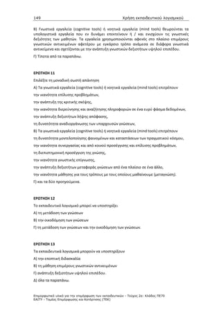 149                                                   Χρήση εκπαιδευτικού λογισµικού

Β) Γνωστικά εργαλεία (cognitive tools) ή νοητικά εργαλεία (mind tools) θεωρούνται τα
υπολογιστικά εργαλεία που εν δυνάμει επεκτείνουν ή / και ενισχύουν τις γνωστικές
δεξιότητες των μαθητών. Τα εργαλεία χρησιμοποιούνται αφενός στο πλαίσιο επιμέρους
γνωστικών αντικειμένων αφετέρου με εγκάρσιο τρόπο ανάμεσα σε διάφορα γνωστικά
αντικείμενα και σχετίζονται με την ανάπτυξη γνωστικών δεξιοτήτων υψηλού επιπέδου.
Γ) Τίποτα από τα παραπάνω.



ΕΡΩΤΗΣΗ 11
Επιλέξτε τη μοναδική σωστή απάντηση
Α) Τα γνωστικά εργαλεία (cognitive tools) ή νοητικά εργαλεία (mind tools) επιτρέπουν
την ικανότητα επίλυσης προβλημάτων,
την ανάπτυξη της κριτικής σκέψης,
την ικανότητα διερεύνησης και αναζήτησης πληροφοριών σε ένα ευρύ φάσμα δεδομένων,
την ανάπτυξη δεξιοτήτων λήψης απόφασης,
τη δυνατότητα αναδιοργάνωσης των υπαρχουσών γνώσεων,
Β) Τα γνωστικά εργαλεία (cognitive tools) ή νοητικά εργαλεία (mind tools) επιτρέπουν
τη δυνατότητα μοντελοποίησης φαινομένων και καταστάσεων των πραγματικού κόσμου,
την ικανότητα συνεργασίας και από κοινού προσέγγισης και επίλυσης προβλημάτων,
τη διεπιστημονική προσέγγιση της γνώσης,
την ικανότητα γνωστικής επίγνωσης,
την ανάπτυξη δεξιοτήτων μεταφοράς γνώσεων από ένα πλαίσιο σε ένα άλλο,
την ικανότητα μάθησης για τους τρόπους με τους οποίους μαθαίνουμε (μεταγνώση).
Γ) και τα δύο προηγούμενα.



ΕΡΩΤΗΣΗ 12
Το εκπαιδευτικό λογισμικό μπορεί να υποστηρίξει
Α) τη μετάδοση των γνώσεων
Β) την οικοδόμηση των γνώσεων
Γ) τη μετάδοση των γνώσεων και την οικοδόμηση των γνώσεων.



ΕΡΩΤΗΣΗ 13
Τα εκπαιδευτικά λογισμικά μπορούν να υποστηρίξουν
Α) την εποπτική διδασκαλία
Β) τη μάθηση επιμέρους γνωστικών αντικειμένων
Γ) ανάπτυξη δεξιοτήτων υψηλού επιπέδου.
Δ) όλα τα παραπάνω.


Επιµορφωτικό υλικό για την επιµόρφωση των εκπαιδευτικών - Τεύχος 2α: Κλάδος ΠΕ70
ΕΑΙΤΥ - Τοµέας Επιµόρφωσης και Κατάρτισης (ΤΕΚ)
 