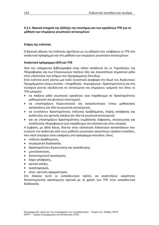 154                                                    Ενδεικτικά εκπαιδευτικά σενάρια




4.2.1. Βασικά στοιχεία της εξέλιξης της επιστήμης και των εργαλείων ΤΠΕ για τη
μάθηση των επιμέρους γνωστικών αντικειμένων


Στόχος της ενότητας

Ο βασικός άξονας της Ενότητας σχετίζεται με τις αλλαγές που επιφέρουν οι ΤΠΕ στο
αναλυτικό πρόγραμμα και στη μάθηση των επιμέρους γνωστικών αντικειμένων.

Αναλυτικό πρόγραμμα (ΑΠ) και ΤΠΕ
Από την υπάρχουσα βιβλιογραφία είναι πλέον αποδεκτό ότι οι Τεχνολογίες της
Πληροφορίας και των Επικοινωνιών παίζουν όλο και περισσότερο σημαντικό ρόλο
στην υλοποίηση των στόχων του Προγράμματος Σπουδών.
Στην ενότητα αυτή γίνεται μια πολύ συνοπτική αναφορά στη δομή του Αναλυτικού
Προγράμματος (όπως σκοπός – στοχοθεσία - περιεχόμενα - δραστηριότητες) και στη
συνέχεια γίνεται εξειδίκευση σε αντικείμενα και επιμέρους τμήματά του όπου οι
ΤΠΕ μπορούν
• να παίξουν ρόλο γνωστικού εργαλείου (για παράδειγμα σε δραστηριότητες
   μαθηματικών και φυσικών επιστημών),
• να υποστηρίξουν διερευνητικού και ανακαλυπτικού τύπου μαθησιακές
   καταστάσεις (σε όλα τα γνωστικά αντικείμενα),
• να ευνοήσουν δραστηριότητες επίλυσης προβλήματος, λήψης απόφασης και
   ανάπτυξης της κριτικής σκέψης (σε όλα τα γνωστικά αντικείμενα)
• και να υποστηρίξουν δραστηριότητες συμβολικής έκφρασης, επικοινωνίας και
   αναζήτησης πληροφοριών (για παράδειγμα στη γλώσσα και στην ιστορία).
Η έμφαση, με άλλα λόγια, δίνεται στην υλοποίηση διδακτικών καταστάσεων που
ευνοούν την ανάπτυξη από τους μαθητές γνωστικών ικανοτήτων υψηλού επιπέδου,
που κατά τεκμήριο είναι εγκάρσιες στο πρόγραμμα σπουδών, όπως
• επίλυση προβλήματος,
• πειραματική διαδικασία,
• δραστηριότητες διερεύνησης και ανακάλυψης,
• μοντελοποίηση,
• διεπιστημονική προσέγγιση,
• λήψη απόφασης,
• κριτική σκέψη,
• αναστοχασμός,
• νέος– κριτικός γραμματισμός.
Στο πλαίσιο αυτό οι εκπαιδευτικοί πρέπει να αναπτύξουν ικανότητες
διεπιστημονικής προσέγγισης σχετικά με τη χρήση των ΤΠΕ στην εκπαιδευτική
διαδικασία.




Επιµορφωτικό υλικό για την επιµόρφωση των εκπαιδευτικών - Τεύχος 2α: Κλάδος ΠΕ70
ΕΑΙΤΥ - Τοµέας Επιµόρφωσης και Κατάρτισης (ΤΕΚ)
 