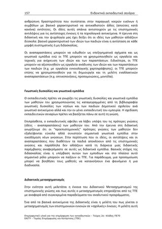 157                                                    Ενδεικτικά εκπαιδευτικά σενάρια


ανθρώπινη δραστηριότητα που συνίσταται στην παραγωγή νοερών εικόνων ή
συμβόλων με βασικό χαρακτηριστικό να αντικαθιστούν άλλες (απούσες κατά
κανόνα) οντότητες. Οι ιδέες αυτές σπάνια αντιστοιχούν με τις επιστημονικές
αντιλήψεις για τις αντίστοιχες έννοιες ή τα τεχνολογικά αντικείμενα. Η έρευνα στη
διδακτική και την ψυχολογία μας έχει δείξει ότι οι ιδέες των μαθητών αλλάζουν
δύσκολα: βασικό χαρακτηριστικό των ιδεών των παιδιών είναι η αντίσταση σε κάθε
μορφή συστηματικής ή μη διδασκαλίας.

Οι αναπαραστάσεις μπορούν να ειδωθούν ως επεξηγηματικά σχήματα και ως
γνωστικά εμπόδια ενώ οι ΤΠΕ μπορούν να χρησιμοποιηθούν ως εργαλεία και
τεχνικές για ανίχνευση των ιδεών και των παραστάσεων. Ειδικότερα, οι ΤΠΕ
μπορούν να αξιοποιηθούν ως εργαλεία ανάδυσης των ιδεών και των παραστάσεων
των παιδιών (π.χ. με εργαλεία εννοιολογικής χαρτογράφησης). οι ΤΠΕ μπορούν
επίσης να χρησιμοποιηθούν για τη δημιουργία και τη μελέτη εναλλακτικών
αναπαραστάσεων (π.χ. οπτικοποιήσεις, προσομοιώσεις, μοντέλα).



Γνωστικές δυσκολίες και γνωστικά εμπόδια

Ο εκπαιδευτικός πρέπει να γνωρίζει τις γνωστικές δυσκολίες και γνωστικά εμπόδια
των μαθητών του χρησιμοποιώντας τις καταγεγραμμένες από τη βιβλιογραφία
γνωστικές δυσκολίες των νηπίων και των παιδιών Δημοτικού σχολείου ανά
γνωστικό αντικείμενο αλλά και την εν γένει εκπαιδευτική του εμπειρία. Η σχεδίαση
εκπαιδευτικών σεναρίων πρέπει να βασίζεται πάνω σε αυτή τη γνώση.

Επιπρόσθετα, ο εκπαιδευτικός οφείλει να λάβει υπόψη του τις πρότερες γνώσεις
(ιδέες - αναπαραστάσεις) των μαθητών του. Από την έρευνα στη διδακτική
γνωρίζουμε ότι οι "προεπιστημονικές" πρότερες γνώσεις των μαθητών δεν
εξαλείφονται εύκολα αλλά συνιστούν σημαντικά γνωστικά εμπόδια στην
οικοδόμηση νέων γνώσεων. Στην περίπτωση που οι ιδέες, οι αντιλήψεις και οι
αναπαραστάσεις που διαθέτουν τα παιδιά αποκλίνουν από τις επιστημονικές
γνώσεις και παράλληλα δεν αλλάζουν κατά τη διάρκεια μιας διδακτικής
παρέμβασης αναφερόμαστε σε αυτές ως διδακτικά εμπόδια. Βασικός στόχος της
διδασκαλίας είναι η υπέρβαση αυτών των εμποδίων και στο πλαίσιο αυτό
σημαντικό ρόλο μπορούν να παίξουν οι ΤΠΕ. Για παράδειγμα, μια προσομοίωση
μπορεί να βοηθήσει τους μαθητές να κατανοήσουν ένα φαινόμενο ή μια
διαδικασία.



Διδακτικός μετασχηματισμός

Στην ενότητα αυτή μελετάται η έννοια του Διδακτικού Μετασχηματισμού της
επιστημονικής γνώσης και πως αυτός ο μετασχηματισμός επηρεάζεται από τις ΤΠΕ
με αναφορά από συγκεκριμένα παραδείγματα του αναλυτικού προγράμματος.

Ένα από τα βασικά αντικείμενα της Διδακτικής είναι η μελέτη του πως γίνεται ο
μετασχηματισμός των επιστημονικών εννοιών σε «σχολικές» έννοιες. Η μελέτη αυτή

Επιµορφωτικό υλικό για την επιµόρφωση των εκπαιδευτικών - Τεύχος 2α: Κλάδος ΠΕ70
ΕΑΙΤΥ - Τοµέας Επιµόρφωσης και Κατάρτισης (ΤΕΚ)
 