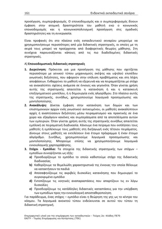 161                                                    Ενδεικτικά εκπαιδευτικά σενάρια


προσέγγιση, συμπεριφορισμός. Ο εποικοδομισμός και ο συμπεριφορισμός δίνουν
έμφαση στην ατομική δραστηριότητα του μαθητή ενώ ο κοινωνικός
εποικοδομισμός και η κοινωνικοπολιτισμική προσέγγιση στις ομαδικές
δραστηριότητες και τη συνεργασία.

Είναι προφανές ότι στο πλαίσιο ενός εκπαιδευτικού σεναρίου μπορούμε να
χρησιμοποιήσουμε περισσότερες από μία διδακτικές στρατηγικές, οι οποίες με τη
σειρά τους μπορεί να προέρχονται από διαφορετικές θεωρίες μάθησης. Στη
συνέχεια παρουσιάζονται κάποιες από τις πιο διαδεδομένες διδακτικές
στρατηγικές.

Α) Εποικοδομιστικές διδακτικές στρατηγικές
1. Διερεύνηση: Πρόκειται για μια προσέγγιση της μάθησης που σχετίζεται
    περισσότερο με γενικού τύπου μηχανισμούς σκέψης και υψηλού επιπέδου
    γνωστικές δεξιότητες, που αφορούν στην επίλυση προβλήματος και στη λήψη
    αποφάσεων. Ενθαρρύνει το μαθητή να εξερευνά και να πειραματίζεται με στόχο
    να ανακαλύπτει σχέσεις ανάμεσα σε έννοιες και γεγονότα. Όταν γίνεται χρήση
    αυτής της στρατηγικής απαιτείται η κατανόηση ή και η κατασκευή
    επεξηγηματικού μοντέλου, ή η δημιουργία ενός αλγορίθμου. Στο πλαίσιο αυτής
    της στρατηγικής, συνήθως, χρησιμοποιούμε λογισμικά προσομοίωσης και
    μοντελοποίησης.
2. Ανακάλυψη: Δίνεται έμφαση στην κατανόηση των δομών και των
    επιστημονικών αρχών ενός γνωστικού αντικειμένου, οι μαθητές ανακαλύπτουν
    αρχές ή αναπτύσσουν δεξιότητες μέσω πειραματισμού και πρακτικής σε ένα
    χώρο και εξαγάγουν κανόνες και συμπεράσματα από τα αποτελέσματα αυτών
    των εμπειριών. Όταν γίνεται χρήση αυτής της στρατηγικής συνήθως απαιτείται
    εμπλοκή σε πειραματική διαδικασία. Κάνουμε ένα πείραμα που εκπλήσσει τους
    μαθητές ή εμπλέκουμε τους μαθητές στη διεξαγωγή ενός τέτοιου πειράματος.
    Δίνουμε στους μαθητές να εκτελέσουν ένα έτοιμο πρόγραμμα ή έναν έτοιμο
    αλγόριθμο. Συνήθως, χρησιμοποιούμε λογισμικά προσομοίωσης και
    μοντελοποίησης. Μπορούμε επίσης να χρησιμοποιήσουμε λογισμικά
    εννοιολογικής χαρτογράφησης.
3. Στόχοι - Εμπόδια: Τα στοιχεία της διδακτικής στρατηγικής των στόχων –
    εμποδίων συνοψίζονται ως εξής:
    a) Προσδιορίζουμε το εμπόδιο το οποίο καθιστούμε στόχο της διδακτικής
       διαδικασίας
    b) Καθορίζουμε τα θεμελιώδη χαρακτηριστικά της έννοιας την οποία θέλουμε
       να κατακτήσουν τα παιδιά
    c) Αποσαφηνίζουμε τις ακριβείς δυσκολίες κατανόησης που δημιουργεί το
       συγκεκριμένο εμπόδιο
    d) Εντοπίζουμε τις νοητικές αναπαραστάσεις που απαρτίζουν τις εν λόγω
       δυσκολίες
    e) Προσδιορίζουμε τις κατάλληλες διδακτικές καταστάσεις για την υπέρβαση
       των εμποδίων προς την εννοιολογική αποσταθεροποίηση
Για παράδειγμα, ένας στόχος – εμπόδιο είναι η θεώρηση της γης ως το κέντρο του
κόσμου. Τα λογισμικά ανοικτού τύπου ενδείκνυνται σε αυτού του τύπου τη
διδακτική στρατηγική.


Επιµορφωτικό υλικό για την επιµόρφωση των εκπαιδευτικών - Τεύχος 2α: Κλάδος ΠΕ70
ΕΑΙΤΥ - Τοµέας Επιµόρφωσης και Κατάρτισης (ΤΕΚ)
 