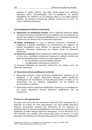 163                                                    Ενδεικτικά εκπαιδευτικά σενάρια


    ανάμεσα σε ομάδες μαθητών. Μια άλλη τεχνική αφορά στην οργάνωση
    παιγνιδιών ρόλων. Συμπεριλαμβάνει όλες τις προφορικές και γραπτές
    παρεμβάσεις του καθηγητή για την κατανομή ρόλων σε μια ομάδα εργασίας
    μαθητών. Τα λογισμικά συνεργατικής μάθησης ενδείκνυνται σε αυτού του
    τύπου τη διδακτική στρατηγική.



Δ) Συμπεριφοριστικές διδακτικές στρατηγικές
9. Παρουσίαση της απαραίτητης θεωρίας: Αυτή η διδακτική στρατηγική αφορά
   την παρουσίαση όλης της θεωρίας που είναι απαραίτητη για την κατανόηση των
   εννοιών προς μάθηση. Τα λογισμικά καθοδήγησης και τα λογισμικά πολυμέσων
   ενδείκνυνται στο πλαίσιο αυτής της διδακτικής στρατηγικής.
10. Παροχή πληροφοριών: Σε αυτή τη διδακτική στρατηγική εντάσσονται οι
    προφορικές ή γραπτές παρεμβάσεις του εκπαιδευτικού που αφορούν την
    παροχή πληροφοριών στους μαθητές. Τα λογισμικά καθοδήγησης και τα
    λογισμικά πολυμέσων ενδείκνυνται στο πλαίσιο αυτής της διδακτικής
    στρατηγικής.
11. Πρακτική και εξάσκηση: Κατά τη διάρκεια της πρακτικής και εξάσκησης (μπορεί
    να γίνει και με κατάλληλο εκπαιδευτικό λογισμικό) οι μαθητές εκτελούν μια
    σειρά από προκαθορισμένες ασκήσεις που έχουν σχεδιαστεί για
           o να τελειοποιήσουν μια αποκτηθείσα ικανότητα
           o ή να φρεσκάρουν προηγούμενες ικανότητες
Τα λογισμικά εξάσκησης και πρακτικής ενδείκνυνται στο πλαίσιο αυτής της
διδακτικής στρατηγικής.

12. Παρουσίαση επίλυσης προβλημάτων (επίδειξη):
    Παρουσίαση επίλυσης απλών βοηθητικών προβλημάτων. Σχετίζεται με την
    προφορική ή και γραπτή παρουσίαση επίλυσης απλών βοηθητικών
    προβλημάτων από τον καθηγητή τα οποία θα χρησιμεύσουν ως βάση για την
    αντιμετώπιση των πιο σύνθετων προβλημάτων που θα κληθούν να
    αντιμετωπίσουν οι μαθητές.
    Παρουσίαση επίλυσης παρόμοιων προβλημάτων. Σχετίζεται με την προφορική ή
    και γραπτή παρουσίαση επίλυσης παρόμοιων προβλημάτων από τον
    εκπαιδευτικό.


Η έννοια του νέου γραμματισμού
Στις μέρες μας γίνεται όλο και περισσότερο κατανοητό πόσο σημαντική είναι η
ανάπτυξη της έννοιας του νέου γραμματισμού, των νέων δηλαδή δεξιοτήτων
(τεχνικών, λειτουργικών, κριτικών) που απαιτούνται για την παραγωγή και
πρόσληψη λόγου σε ηλεκτρονικά περιβάλλοντα. Στην περίπτωση της γλώσσας είναι
απαραίτητο να δοθεί ιδιαίτερη βαρύτητα προκειμένου να γίνει κατανοητό ότι οι
ΤΠΕ αποτελούν ένα επιπλέον μέσο επικοινωνίας (όπως το έντυπο), το οποίο
δημιουργεί νέα δεδομένα στο γλωσσικό γραμματισμό που πρέπει να καλλιεργήσει


Επιµορφωτικό υλικό για την επιµόρφωση των εκπαιδευτικών - Τεύχος 2α: Κλάδος ΠΕ70
ΕΑΙΤΥ - Τοµέας Επιµόρφωσης και Κατάρτισης (ΤΕΚ)
 