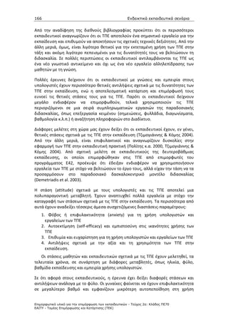 166                                                    Ενδεικτικά εκπαιδευτικά σενάρια


Από την αναδίφηση της διεθνούς βιβλιογραφίας προκύπτει ότι οι περισσότεροι
εκπαιδευτικοί αναγνωρίζουν ότι οι ΤΠΕ αποτελούν ένα σημαντικό εργαλείο για την
εκπαίδευση και επιθυμούν να αποκτήσουν τις σχετικές τεχνικές δεξιότητες. Από την
άλλη μεριά, όμως, είναι λιγότερο θετικοί για την εκτεταμένη χρήση των ΤΠΕ στην
τάξη και ακόμη λιγότερο πεπεισμένοι για τις δυνατότητές τους να βελτιώσουν τη
διδασκαλία. Σε πολλές περιπτώσεις οι εκπαιδευτικοί αντιλαμβάνονται τις ΤΠΕ ως
ένα νέο γνωστικό αντικείμενο και όχι ως ένα νέο εργαλείο αλληλεπίδρασης των
μαθητών με τη γνώση.

Πολλές έρευνες δείχνουν ότι οι εκπαιδευτικοί με γνώσεις και εμπειρία στους
υπολογιστές έχουν περισσότερο θετικές αντιλήψεις σχετικά με τις δυνατότητες των
ΤΠΕ στην εκπαίδευση, ενώ η αποτελεσματική κατάρτιση και επιμόρφωσή τους
ευνοεί τις θετικές στάσεις τους για τις ΤΠΕ. Παρότι οι εκπαιδευτικοί δείχνουν
μεγάλο ενδιαφέρον να επιμορφωθούν, τελικά χρησιμοποιούν τις ΤΠΕ
περιοριζόμενοι σε μια σειρά συμπληρωματικών εργασιών της παραδοσιακής
διδασκαλίας, όπως επεξεργασία κειμένου (σημειώσεις, φυλλάδια, διαγωνίσματα,
βαθμολογία κ.λ.π.) ή αναζήτηση πληροφοριών στο Διαδίκτυο.

Διάφορες μελέτες στη χώρα μας έχουν δείξει ότι οι εκπαιδευτικοί έχουν, εν γένει,
θετικές στάσεις σχετικά με τις ΤΠΕ στην εκπαίδευση (Τζιμογιάννης & Κόμης 2004).
Από την άλλη μεριά, είναι επιφυλακτικοί και αναγνωρίζουν δυσκολίες στην
εφαρμογή των ΤΠΕ στην εκπαιδευτική πρακτική (Πολίτης κ.α. 2000, Τζιμογιάννης &
Κόμης 2004). Από σχετική μελέτη σε εκπαιδευτικούς της δευτεροβάθμιας
εκπαίδευσης, οι οποίοι επιμορφώθηκαν στις ΤΠΕ από επιμορφωτές του
προγράμματος Ε42, προέκυψε ότι έδειξαν ενδιαφέρον να χρησιμοποιήσουν
εργαλεία των ΤΠΕ με στόχο να βελτιώσουν το έργο τους, αλλά είχαν την τάση να τα
προσαρμόσουν στο παραδοσιακό δασκαλοκεντρικό μοντέλο διδασκαλίας
(Demetriadis et al. 2003).

Η στάση (attitude) σχετικά με τους υπολογιστές και τις ΤΠΕ αποτελεί μια
πολυπαραγοντική μεταβλητή. Έχουν αναπτυχθεί πολλά εργαλεία με στόχο την
καταγραφή των στάσεων σχετικά με τις ΤΠΕ στην εκπαίδευση. Τα περισσότερα από
αυτά έχουν αναδείξει τέσσερις άμεσα συσχετιζόμενες διαστάσεις-παραμέτρους:
    1. Φόβος ή επιφυλακτικότητα (anxiety) για τη χρήση υπολογιστών και
      εργαλείων των ΤΠΕ
    2. Αυτοεκτίμηση (self-efficacy) και εμπιστοσύνη στις ικανότητες χρήσης των
      ΤΠΕ
    3. Επιθυμία και ευχαρίστηση για τη χρήση υπολογιστών και εργαλείων των ΤΠΕ
    4. Αντιλήψεις σχετικά με την αξία και τη χρησιμότητα των ΤΠΕ στην
      εκπαίδευση.
   Οι στάσεις μαθητών και εκπαιδευτικών σχετικά με τις ΤΠΕ έχουν μελετηθεί, τα
τελευταία χρόνια, σε συνάρτηση με διάφορες μεταβλητές, όπως ηλικία, φύλο,
βαθμίδα εκπαίδευσης και εμπειρία χρήσης υπολογιστών.

Σε ότι αφορά στους εκπαιδευτικούς, η έρευνα έχει δείξει διαφορές στάσεων και
αντιλήψεων ανάλογα με το φύλο. Οι γυναίκες φαίνεται να έχουν επιφυλακτικότητα
σε μεγαλύτερο βαθμό και εμφανίζουν μικρότερη αυτοπεποίθηση στη χρήση


Επιµορφωτικό υλικό για την επιµόρφωση των εκπαιδευτικών - Τεύχος 2α: Κλάδος ΠΕ70
ΕΑΙΤΥ - Τοµέας Επιµόρφωσης και Κατάρτισης (ΤΕΚ)
 