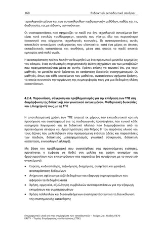 169                                                    Ενδεικτικά εκπαιδευτικά σενάρια


τεχνολογικών μέσων και των συνακόλουθων παιδαγωγικών μεθόδων, καθώς και τις
διαδικασίες της μετάδοσης των γνώσεων.

Οι αναπαραστάσεις που σχηματίζει το παιδί για ένα τεχνολογικό αντικείμενο δεν
είναι ποτέ εντελώς «αυθόρμητες», γεγονός που γίνεται όλο και περισσότερο
κατανοητό στις σύγχρονες τεχνολογικές κοινωνίες. Οι αναπαραστάσεις αυτές
αποτελούν αντικείμενο επεξεργασίας που υλοποιείται κατά ένα μέρος σε άτυπες
εκπαιδευτικές καταστάσεις και συνθήκες, μέσα στις οποίες το παιδί αποκτά
εμπειρίες από πολύ νωρίς.

H αναπαράσταση πρέπει λοιπόν να θεωρηθεί ως ένα προσωπικό μοντέλο ερμηνείας
του κόσμου, ένας συνδυασμός επιχειρησιακής φύσης σχημάτων και των μεταβολών
που πραγματοποιούνται μέσα σε αυτήν. Πρέπει επίσης να τονιστεί ότι, για τους
μαθητές, το μοντέλο αυτό βρίσκεται σε κατάσταση διαρκούς ανασχηματισμού. Οι
μαθητές, όπως και κάθε υποκείμενο που μαθαίνει, αναπτύσσουν σχήματα δράσης,
τα οποία συνιστούν την οργάνωση της συμπεριφοράς τους για μια δεδομένη κλάση
καταστάσεων.



4.2.4. Παρουσίαση, σύγκριση και προβληματισμός για την επίδραση των ΤΠΕ στη
διαμόρφωση της διδακτικής του γνωστικού αντικειμένου. Μαθησιακές δυσκολίες
και η διαχείρισή τους µε τις ΤΠΕ


Η αποτελεσματική χρήση των ΤΠΕ απαιτεί εκ μέρους του εκπαιδευτικού κριτική
προσέγγιση και αναστοχασμό για τις παιδαγωγικές προσεγγίσεις που ευνοεί κάθε
κατηγορία λογισμικού και το διδακτικό πλαίσιο που διαμορφώνεται από τα
προτεινόμενα σενάρια και δραστηριότητες στο Μέρος Β’ του παρόντος υλικού και
τους άξονες που μελετήθηκαν στην προηγούμενη ενότητα (ιδέες και παραστάσεις
των παιδιών, διδακτικός μετασχηματισμός, γνωστική σύγκρουση, διδακτική
κατάσταση, εννοιολογική αλλαγή).

Με βάση την προβληματική που αναπτύχθηκε στις προηγούμενες ενότητες,
προτείνεται η έμφαση να δοθεί στη μελέτη και χρήση σεναρίων και
δραστηριοτήτων που επικεντρώνουν στα παρακάτω (σε συνάρτηση με το γνωστικό
αντικείμενο):
•   Εύρεση, κωδικοποίηση, ταξινόμηση, διαχείριση, συσχέτιση και γραφική
    αναπαράσταση δεδομένων
•   Ανίχνευση σχέσεων μεταξύ δεδομένων και εξαγωγή συμπερασμάτων που
    αφορούν τα δεδομένα αυτά
•   Χρήση, ερμηνεία, αξιολόγηση συμβολικών αναπαραστάσεων για την εξαγωγή
    εκτιμήσεων και συμπερασμάτων
•   Χρήση πολλαπλών και διασυνδεόμενων αναπαραστάσεων για τη διευκόλυνση
    της επιστημονικής κατανόησης




Επιµορφωτικό υλικό για την επιµόρφωση των εκπαιδευτικών - Τεύχος 2α: Κλάδος ΠΕ70
ΕΑΙΤΥ - Τοµέας Επιµόρφωσης και Κατάρτισης (ΤΕΚ)
 