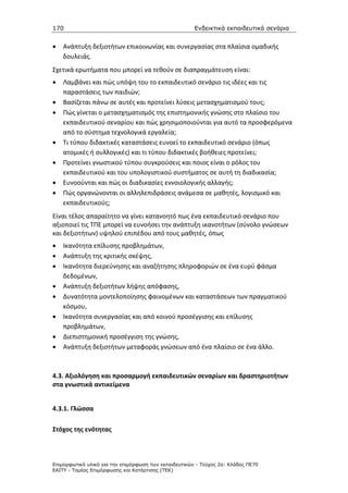 170                                                    Ενδεικτικά εκπαιδευτικά σενάρια


•   Ανάπτυξη δεξιοτήτων επικοινωνίας και συνεργασίας στα πλαίσια ομαδικής
    δουλειάς.
Σχετικά ερωτήματα που μπορεί να τεθούν σε διαπραγμάτευση είναι:
•   Λαμβάνει και πώς υπόψη του το εκπαιδευτικό σενάριο τις ιδέες και τις
    παραστάσεις των παιδιών;
•   Βασίζεται πάνω σε αυτές και προτείνει λύσεις μετασχηματισμού τους;
•   Πώς γίνεται ο μετασχηματισμός της επιστημονικής γνώσης στο πλαίσιο του
    εκπαιδευτικού σεναρίου και πώς χρησιμοποιούνται για αυτό τα προσφερόμενα
    από το σύστημα τεχνολογικά εργαλεία;
•   Τι τύπου διδακτικές καταστάσεις ευνοεί το εκπαιδευτικό σενάριο (όπως
    ατομικές ή συλλογικές) και τι τύπου διδακτικές βοήθειες προτείνει;
•   Προτείνει γνωστικού τύπου συγκρούσεις και ποιος είναι ο ρόλος του
    εκπαιδευτικού και του υπολογιστικού συστήματος σε αυτή τη διαδικασία;
•   Ευνοούνται και πώς οι διαδικασίες εννοιολογικής αλλαγής;
•   Πώς οργανώνονται οι αλληλεπιδράσεις ανάμεσα σε μαθητές, λογισμικό και
    εκπαιδευτικούς;
Είναι τέλος απαραίτητο να γίνει κατανοητό πως ένα εκπαιδευτικό σενάριο που
αξιοποιεί τις ΤΠΕ μπορεί να ευνοήσει την ανάπτυξη ικανοτήτων (σύνολο γνώσεων
και δεξιοτήτων) υψηλού επιπέδου από τους μαθητές, όπως
•   Ικανότητα επίλυσης προβλημάτων,
•   Ανάπτυξη της κριτικής σκέψης,
•   Ικανότητα διερεύνησης και αναζήτησης πληροφοριών σε ένα ευρύ φάσμα
    δεδομένων,
•   Ανάπτυξη δεξιοτήτων λήψης απόφασης,
•   Δυνατότητα μοντελοποίησης φαινομένων και καταστάσεων των πραγματικού
    κόσμου,
•   Ικανότητα συνεργασίας και από κοινού προσέγγισης και επίλυσης
    προβλημάτων,
•   Διεπιστημονική προσέγγιση της γνώσης,
•   Ανάπτυξη δεξιοτήτων μεταφοράς γνώσεων από ένα πλαίσιο σε ένα άλλο.



4.3. Αξιολόγηση και προσαρμογή εκπαιδευτικών σεναρίων και δραστηριοτήτων
στα γνωστικά αντικείμενα


4.3.1. Γλώσσα

Στόχος της ενότητας



Επιµορφωτικό υλικό για την επιµόρφωση των εκπαιδευτικών - Τεύχος 2α: Κλάδος ΠΕ70
ΕΑΙΤΥ - Τοµέας Επιµόρφωσης και Κατάρτισης (ΤΕΚ)
 