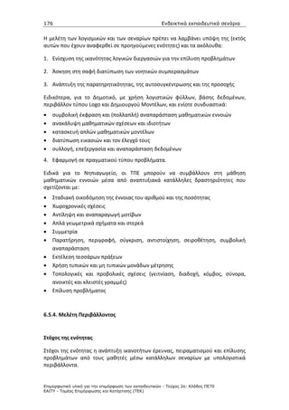 176                                                    Ενδεικτικά εκπαιδευτικά σενάρια


Η μελέτη των λογισμικών και των σεναρίων πρέπει να λαμβάνει υπόψη της (εκτός
αυτών που έχουν αναφερθεί σε προηγούμενες ενότητες) και τα ακόλουθα:

1. Ενίσχυση της ικανότητας λογικών διεργασιών για την επίλυση προβλημάτων

2. Άσκηση στη σαφή διατύπωση των νοητικών συμπερασμάτων

3. Ανάπτυξη της παρατηρητικότητας, της αυτοσυγκέντρωσης και της προσοχής

Ειδικότερα, για το Δημοτικό, με χρήση λογιστικών φύλλων, βάσης δεδομένων,
περιβάλλον τύπου Logo και Δημιουργού Μοντέλων, και ενίοτε συνδυαστικά:
•   συμβολική έκφραση και (πολλαπλή) αναπαράσταση μαθηματικών εννοιών
•   ανακάλυψη μαθηματικών σχέσεων και ιδιοτήτων
•   κατασκευή απλών μαθηματικών μοντέλων
•   διατύπωση εικασιών και τον έλεγχό τους
•   συλλογή, επεξεργασία και αναπαράσταση δεδομένων
4. Εφαρμογή σε πραγματικού τύπου προβλήματα.

Ειδικά για το Νηπιαγωγείο, οι ΤΠΕ μπορούν να συμβάλλουν στη μάθηση
μαθηματικών εννοιών μέσα από αναπτυξιακά κατάλληλες δραστηριότητες που
σχετίζονται με:
•   Σταδιακή οικοδόμηση της έννοιας του αριθμού και της ποσότητας
•   Χωροχρονικές σχέσεις
•   Αντίληψη και αναπαραγωγή μοτίβων
•   Απλά γεωμετρικά σχήματα και στερεά
•   Συμμετρία
•   Παρατήρηση, περιγραφή, σύγκριση, αντιστοίχηση, σειροθέτηση, συμβολική
    αναπαράσταση
•   Εκτέλεση τεσσάρων πράξεων
•   Χρήση τυπικών και μη τυπικών μονάδων μέτρησης
•   Τοπολογικές και προβολικές σχέσεις (γειτνίαση, διαδοχή, κόμβος, σύνορα,
    ανοικτές και κλειστές γραμμές)
•   Επίλυση προβλήματος



6.5.4. Μελέτη Περιβάλλοντος


Στόχος της ενότητας

Στόχοι της ενότητας η ανάπτυξη ικανοτήτων έρευνας, πειραματισμού και επίλυσης
προβλημάτων από τους μαθητές μέσω κατάλληλων σεναρίων με υπολογιστικά
περιβάλλοντα.


Επιµορφωτικό υλικό για την επιµόρφωση των εκπαιδευτικών - Τεύχος 2α: Κλάδος ΠΕ70
ΕΑΙΤΥ - Τοµέας Επιµόρφωσης και Κατάρτισης (ΤΕΚ)
 