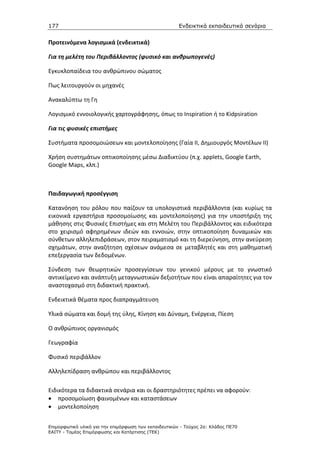 177                                                    Ενδεικτικά εκπαιδευτικά σενάρια


Προτεινόμενα λογισμικά (ενδεικτικά)

Για τη μελέτη του Περιβάλλοντος (φυσικό και ανθρωπογενές)

Εγκυκλοπαίδεια του ανθρώπινου σώματος

Πως λειτουργούν οι μηχανές

Ανακαλύπτω τη Γη

Λογισμικό εννοιολογικής χαρτογράφησης, όπως το Inspiration ή το Kidpsiration

Για τις φυσικές επιστήμες

Συστήματα προσομοιώσεων και μοντελοποίησης (Γαία ΙΙ, Δημιουργός Μοντέλων ΙΙ)

Χρήση συστημάτων οπτικοποίησης μέσω Διαδικτύου (π.χ. applets, Google Earth,
Google Maps, κλπ.)



Παιδαγωγική προσέγγιση

Κατανόηση του ρόλου που παίζουν τα υπολογιστικά περιβάλλοντα (και κυρίως τα
εικονικά εργαστήρια προσομοίωσης και μοντελοποίησης) για την υποστήριξη της
μάθησης στις Φυσικές Επιστήμες και στη Μελέτη του Περιβάλλοντος και ειδικότερα
στο χειρισμό αφηρημένων ιδεών και εννοιών, στην οπτικοποίηση δυναμικών και
σύνθετων αλληλεπιδράσεων, στον πειραματισμό και τη διερεύνηση, στην ανεύρεση
σχημάτων, στην αναζήτηση σχέσεων ανάμεσα σε μεταβλητές και στη μαθηματική
επεξεργασία των δεδομένων.

Σύνδεση των θεωρητικών προσεγγίσεων του γενικού μέρους με το γνωστικό
αντικείμενο και ανάπτυξη μεταγνωστικών δεξιοτήτων που είναι απαραίτητες για τον
αναστοχασμό στη διδακτική πρακτική.

Ενδεικτικά θέματα προς διαπραγμάτευση

Υλικά σώματα και δομή της ύλης, Κίνηση και Δύναμη, Ενέργεια, Πίεση

Ο ανθρώπινος οργανισμός

Γεωγραφία

Φυσικό περιβάλλον

Αλληλεπίδραση ανθρώπου και περιβάλλοντος

Ειδικότερα τα διδακτικά σενάρια και οι δραστηριότητες πρέπει να αφορούν:
• προσομοίωση φαινομένων και καταστάσεων
• μοντελοποίηση


Επιµορφωτικό υλικό για την επιµόρφωση των εκπαιδευτικών - Τεύχος 2α: Κλάδος ΠΕ70
ΕΑΙΤΥ - Τοµέας Επιµόρφωσης και Κατάρτισης (ΤΕΚ)
 