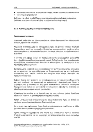 178                                                    Ενδεικτικά εκπαιδευτικά σενάρια


•   διατύπωση υποθέσεων, πειραματικός έλεγχος του και εξαγωγή συμπερασμάτων
•   εργαστηριακή προσέγγιση
Συζήτηση για ειδικά περιβάλλοντα, όπως εργαστήρια βασισμένα σε υπολογιστές
(MBL) και συστήματα Ρομποτικής (π.χ. συστήματα τύπου Logo-Lego).



6.5.5. Ανάπτυξη της Δημιουργίας και της Έκφρασης


Προτεινόμενα λογισμικά

Λογισμικά ανάπτυξης της δημιουργικότητας μέσω δραστηριοτήτων δημιουργίας
εικόνων, σχεδίων και γραφικών

Λογισμικά αναπαραγωγής και επεξεργασίας ήχου και βίντεο: υπάρχει πληθώρα
λογισμικών σε αυτές τις κατηγορίες. Μπορεί να χρησιμοποιηθούν αυτά που είναι
ενσωματωμένα στο λειτουργικό σύστημα ή ελεύθερα λογισμικά που βρίσκονται στο
Διαδίκτυο.

Η ενότητα αυτή αφορά κυρίως την προσχολική και την πρώτη σχολική ηλικία αλλά
έχει ενδιαφέρον για όλους τους εκπαιδευτικούς δεδομένου ότι ένας εκπαιδευτικός
πρωτοβάθμιας είναι δυνατόν να δουλέψει σε κάποια φάση της καριέρας του με τις
πρώτες τάξεις του Δημοτικού.

Σχετίζεται με τα εικαστικά και αφορά καταρχήν τον αισθητικό τομέα που ασχολείται
με την αφύπνιση και την καλλιέργεια της δημιουργικότητας και της αισθητικής
ευαισθησίας των μικρών παιδιών και στοχεύει στην πλήρη ανάπτυξη της
προσωπικότητάς τους.

Έμφαση δίνεται στην ανάπτυξη του ενδιαφέροντος για την καλλιτεχνική δημιουργία
και στην επιθυμία για συμμετοχή σε καλλιτεχνικές δραστηριότητες (όπως η
ζωγραφική και η μουσική) και στη χρήση εναλλακτικών εργαλείων (συστήματα
λογισμικού για σχέδιο και ζωγραφική) που επιτρέπουν αφενός την έκφραση και
αφετέρου την επικοινωνία μεταξύ των παιδιών.

Εξοικείωση των νηπίων με τις δυνατότητες και τους τρόπους χρήσης διαφόρων
εργαλείων δίνοντας τη χαρά της προσωπικής δημιουργίας.

Χρήση λογισμικών για αναπαραγωγή και απλή επεξεργασία ήχου και βίντεο και
σχεδίαση αναπτυξιακά κατάλληλων δραστηριοτήτων.

Τα σενάρια είναι σκόπιμο να έχουν διαθεματική υφή και να συνδέονται με άλλα
γνωστικά αντικείμενα του προγράμματος σπουδών.

Πρέπει επίσης να εγγράφονται στη λογική των εκτεταμένων σχεδίων εργασίας
(Project based learning) για την υλοποίηση των οποίων απαιτείται χρήση εργαλείων
των ΤΠΕ.


Επιµορφωτικό υλικό για την επιµόρφωση των εκπαιδευτικών - Τεύχος 2α: Κλάδος ΠΕ70
ΕΑΙΤΥ - Τοµέας Επιµόρφωσης και Κατάρτισης (ΤΕΚ)
 
