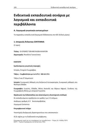 181                                                    Ενδεικτικά εκπαιδευτικά σενάρια




Ενδεικτικά εκπαιδευτικά σενάρια με
λογισμικά και εκπαιδευτικά
περιβάλλοντα
A. Λογισμικά γνωστικών αντικειμένων
Τα παρακάτω εκπαιδευτικά λογισμικά διδάσκονται στο ΚΣΕ (Ειδικό μέρος)


1. Ιστορικός Άτλαντας CENTENNIA
(2 ώρες)


Τίτλος: ΟΙ ΕΠΟΧΕΣ ΤΩΝ ΜΕΓΑΛΩΝ ΑΛΛΑΓΩΝ
Δημιουργός: Νικολέτα Γιαννούτσου


ΕΙΣΑΓΩΓΗ

Εμπλεκόμενες γνωστικές περιοχές:

Ιστορία, Στοιχεία Γεωγραφίας

Τάξεις – Συμβατότητα με το Α.Π.Σ. ΚΑΙ Δ.Ε.Π.Σ.

Τάξεις Ε και ΣΤ Δημοτικού

Ιστορία: Συνοριακές Αλλαγές στη Βυζαντινή Αυτοκρατορία, Συνοριακές αλλαγές στη
Νεότερη Ελλάδα

Γεωγραφία: Ευρώπη, Ελλάδα, Μέση Ανατολή και Βόρεια Αφρική. Σύνδεση της
Γεωγραφικής θέσης με ιστορικά Γεγονότα.

Οργάνωση της διδασκαλίας και απαιτούμενη υλικοτεχνική υποδομή
Οι εκπαιδευόμενοι εργάζονται σε ομάδες των 2-3 ατόμων.
Ανάλογος αριθμός Η.Υ. Βιντεοπροβολέας
Λογισμικό Centennia

Επιμορφωτικοί στόχοι

Υποστήριξη διεξαγωγής δραστηριοτήτων που αποσκοπούν

Α) Σε σχέση με τη διαδικασία επιμόρφωσης
Επιµορφωτικό υλικό για την επιµόρφωση των εκπαιδευτικών - Τεύχος 2α: Κλάδος ΠΕ70
ΕΑΙΤΥ - Τοµέας Επιµόρφωσης και Κατάρτισης (ΤΕΚ)
 