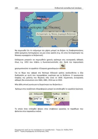 184                                                    Ενδεικτικά εκπαιδευτικά σενάρια




Να σημειωθεί ότι το υπόμνημα του χάρτη μπορεί να δείχνει τις διαφοροποιήσεις
αλλά ορισμένες λεπτομέρειες να μην είναι ορατές (π.χ. ότι στην Αυτοκρατορία της
Νίκαιας κυριαρχούν οι Βυζαντινοί).

Ενδιάμεσα μπορούν να σημειωθούν χρονιές ορόσημα στις συνοριακές αλλαγές
όπως π.χ. 1453 που πέφτει η Κωνσταντινούπολη κλπ. Κατά την παρουσίαση


χρησιμοποιείστε το εργαλείο «Σύγκριση χρονολογιών»

Για το θέμα που αφορά στο Νεότερο Ελληνικό κράτος ακολουθείται η ίδια
διαδικασία με αυτή που περιγράφηκε νωρίτερα για το Βυζάντιο. Η ημερομηνία
έναρξης της μελέτης του θέματος εδώ είναι το 1830. Σημαντικές συνοριακές
αλλαγές θα εντοπιστούν στο 1864, 1881, 1914 και το 1922.

Μία άλλη οπτική γωνία για τη διερεύνηση του Βυζαντίου ε

Χρήσιμο στην αναζήτηση πληροφοριών μπορεί να αποδειχθεί το εργαλείο Ερώτηση




Το οποίο όταν επιλεχθεί φέρνει στην επιφάνεια εργασίας το παράθυρο που
φαίνεται στην παρακάτω εικόνα.




Επιµορφωτικό υλικό για την επιµόρφωση των εκπαιδευτικών - Τεύχος 2α: Κλάδος ΠΕ70
ΕΑΙΤΥ - Τοµέας Επιµόρφωσης και Κατάρτισης (ΤΕΚ)
 