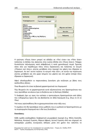 185                                                    Ενδεικτικά εκπαιδευτικά σενάρια




Η ερώτηση «Ποιος ήταν» μπορεί να αλλάξει σε «Πού είναι» και «Πότε ήταν»
πιέζοντας το βελάκι που φαίνεται στην εικόνα (δίπλα στο «Ποιος ήταν»). Υπάρχει
δυνατότητα ταξινόμησης κατά αλφαβητική ή κατά χρονολογική σειρά. Έχοντας
κάνει κλικ για παράδειγμα πάνω στους Σαρακηνούς και πιέζοντας το κουμπί
«Πήγαινε εκεί όπου», γίνεται μετάβαση στην περιοχή του χάρτη που έδρασαν οι
Σαρακηνοί. Αν αντ’ αυτού πιέσετε το κουμπί «Και τότε», σε αυτήν την περίπτωση
γίνεται μετάβαση και στο χώρο (σημείο του χάρτη) και στο χρόνο (εποχή όπου
έδρασαν οι Σαρακηνοί).

Αφού ολοκληρωθούν οι παρουσιάσεις ξεκινήστε μία συζήτηση με βάση τους
ακόλουθους άξονες
Ποια θεωρούν ότι είναι τα βασικά χαρακτηριστικά του λογισμικού
Πώς θεωρούν ότι τα χαρακτηριστικά αυτά αξιοποιούνται στη δραστηριότητα που
τους προτάθηκε να κάνουν (για το Βυζάντιο και τη Νεότερη Ελλάδα)
Τι διαφορές έχει ως προς την εστίαση η προτεινόμενη δραστηριότητα από άλλες
που ενδεχομένως έχουν δει και βασίζονται σε άλλα λογισμικά (π.χ. όπως το 21 εν
Πλω)
Υπό ποιες προϋποθέσεις θα το χρησιμοποιούσαν στην τάξη τους
Τι νομίζουν ότι θα προσέφερε στους μαθητές τους η εμπλοκή σε δραστηριότητες με
το συγκεκριμένο λογισμικό και τι θα τους δυσκόλευε

Επεκτάσεις:

Κάθε ομάδα αναλαμβάνει διαφορετική γεωγραφική περιοχή (π.χ. Μέση Ανατολή,
Βαλκάνια, Κεντρική Ευρώπη, Βόρεια Αφρική, Δυτική Ευρώπη κλπ) και επιχειρεί να
καταγράψει μεγάλες συνοριακές αλλαγές μέσα στο χρόνο που καλύπτει το

Επιµορφωτικό υλικό για την επιµόρφωση των εκπαιδευτικών - Τεύχος 2α: Κλάδος ΠΕ70
ΕΑΙΤΥ - Τοµέας Επιµόρφωσης και Κατάρτισης (ΤΕΚ)
 