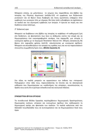 193                                                    Ενδεικτικά εκπαιδευτικά σενάρια


Μπορούν επίσης, να μελετήσουν το κείμενο που παρατίθεται στο βιβλίο της
Ιστορίας της Πέμπτης Δημοτικού (σελίδα.122) «Η εμφάνιση των βυζαντινών
γυναικών» και να βρουν ποιες διαφορές και ποιες ομοιότητες υπάρχουν στην
εμφάνιση των γυναικών τότε με σήμερα; Θα ήταν πολύ ενδιαφέρον να σχολιάσουν
τα παιδιά και την εξωτερική εμφάνιση των αντρών. Η έρευνα σε πηγές και στο
διαδίκτυο είναι πολύτιμη.

5η διδακτική ώρα

Μπορούν να διαβάσουν στο βιβλίο της Ιστορίας το κεφάλαιο «Η καθημερινή ζωή
στο Βυζάντιο», να φανταστούν πως ζουν οι άνθρωποι εκείνη την εποχή και να
δημιουργήσουν ένα εικονογραφημένο σενάριο, ένα παραμύθι, μια ιστορία ή
κινούμενα σχέδια με το λογισμικό Revelation Natural Art. Οδηγίες κατασκευής θα
βρουν στο εγχειρίδιο χρήσης (σελ.92, «Δουλεύοντας με κινούμενα σχέδια»).
Μπορούν να σκηνοθετήσουν την ιστορία της ομάδας τους και να την παρουσιάσουν
στους/στις συμμαθητές/τριές τους. (Φύλλο Εργασίας 4).




Στο τέλος τα παιδιά μπορούν να οργανώσουν την έκθεση του «Ιστορικού
Πολυχώρου» στην τάξη τους, παρουσιάζοντας τα έντυπα και τα ηλεκτρονικά
εκθέματα που δημιούργησαν ως «καλλιτέχνες της ιστορίας», κοινοποιώντας τη
δράση τους αυτή στο ευρύτερο εκπαιδευτικό και κοινωνικό πλαίσιο.



ΣΥΝΟΔΕΥΤΙΚΑ ΦΥΛΛΑ ΕΡΓΑΣΙΑΣ

Τα συνοδευτικά Φύλλα Εργασίας περιλαμβάνουν δημιουργικές δραστηριότητες
δημιουργίας εικόνων, ιστοριών και κινουμένων σχεδίων που καλλιεργούν τη
δημιουργική σκέψη και φαντασία των παιδιών. Τα παιδιά καλούνται από τον
δάσκαλό τους/δασκάλα τους να αυτενεργήσουν και να δημιουργήσουν δικά τους
έργα.




Επιµορφωτικό υλικό για την επιµόρφωση των εκπαιδευτικών - Τεύχος 2α: Κλάδος ΠΕ70
ΕΑΙΤΥ - Τοµέας Επιµόρφωσης και Κατάρτισης (ΤΕΚ)
 