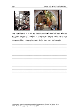 195                                                    Ενδεικτικά εκπαιδευτικά σενάρια




Πώς διακοσµούµε τα σπίτια µας σήµερα εξωτερικά και εσωτερικά; Από πού

δεχόµαστε επιρροές; Συζητήστε το µε την οµάδα σας και κάντε µια σύντοµη

περιγραφή. Κάντε τις συγκρίσεις σας. Βρείτε οµοιότητες και διαφορές.

…………………………………………………………………………………………………………………………………………………………………

…………………………………………………………………………………………………………………………………………………………………

…………………………………………………………………………………………………………………………………………………………………

…………………………………………………………………………………………………………………………………………………………………

…………………………………………………………………………………………………………………………………………………………………

…………………………………………………………………………………………………………………………………………………………………

…………………………………………………………………………………………………………………………………………………………………

…………………………………………………………………………………………………………………………………………………………………

…………………………………………………………………………………………………………………………………………………………………

…………………………………………………………………………………………………………………………………………………………………

…………………………………………………………………………………………………………………………………………………………………




Επιµορφωτικό υλικό για την επιµόρφωση των εκπαιδευτικών - Τεύχος 2α: Κλάδος ΠΕ70
ΕΑΙΤΥ - Τοµέας Επιµόρφωσης και Κατάρτισης (ΤΕΚ)
 