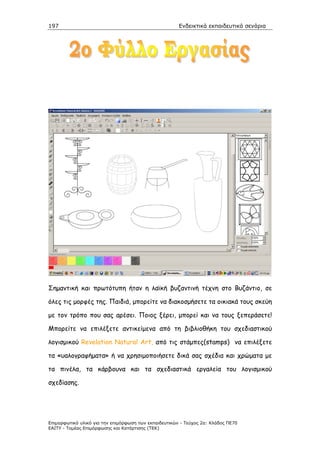 197                                                    Ενδεικτικά εκπαιδευτικά σενάρια




Σηµαντική και πρωτότυπη ήταν η λαϊκή βυζαντινή τέχνη στο Βυζάντιο, σε

όλες τις µορφές της. Παιδιά, µπορείτε να διακοσµήσετε τα οικιακά τους σκεύη

µε τον τρόπο που σας αρέσει. Ποιος ξέρει, µπορεί και να τους ξεπεράσετε!

Μπορείτε να επιλέξετε αντικείµενα από τη βιβλιοθήκη του σχεδιαστικού

λογισµικού Revelation Natural Art, από τις στάµπες(stamps) να επιλέξετε

τα «υαλογραφήµατα» ή να χρησιµοποιήσετε δικά σας σχέδια και χρώµατα µε

τα πινέλα, τα κάρβουνα και τα σχεδιαστικά εργαλεία του λογισµικού

σχεδίασης.




Επιµορφωτικό υλικό για την επιµόρφωση των εκπαιδευτικών - Τεύχος 2α: Κλάδος ΠΕ70
ΕΑΙΤΥ - Τοµέας Επιµόρφωσης και Κατάρτισης (ΤΕΚ)
 