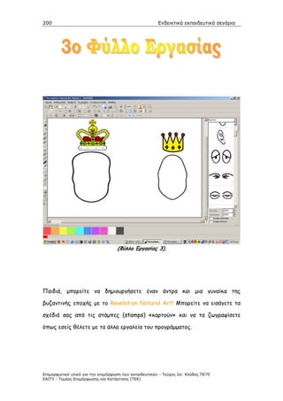 200                                                    Ενδεικτικά εκπαιδευτικά σενάρια




                                   .(Φύλλο Εργασίας 3).




Παιδιά, µπορείτε να δηµιουργήσετε έναν άντρα και µια γυναίκα της

βυζαντινής εποχής µε το Revelation Natural Art! Μπορείτε να εισάγετε τα

σχέδιά σας από τις στάµπες (stamps) «καρτούν» και να τα ζωγραφίσετε

όπως εσείς θέλετε µε τα άλλα εργαλεία του προγράµµατος.




Επιµορφωτικό υλικό για την επιµόρφωση των εκπαιδευτικών - Τεύχος 2α: Κλάδος ΠΕ70
ΕΑΙΤΥ - Τοµέας Επιµόρφωσης και Κατάρτισης (ΤΕΚ)
 