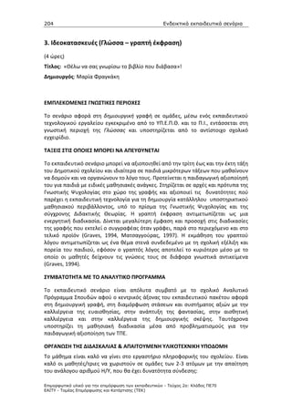 204                                                    Ενδεικτικά εκπαιδευτικά σενάρια


3. Ιδεοκατασκευές (Γλώσσα – γραπτή έκφραση)
(4 ώρες)
Τίτλος: «Θέλω να σας γνωρίσω το βιβλίο που διάβασα»!
Δημιουργός: Μαρία Φραγκάκη



ΕΜΠΛΕΚΟΜΕΝΕΣ ΓΝΩΣΤΙΚΕΣ ΠΕΡΙΟΧΕΣ

Το σενάριο αφορά στη δημιουργική γραφή σε ομάδες, μέσω ενός εκπαιδευτικού
τεχνολογικού εργαλείου εγκεκριμένο από το ΥΠ.Ε.Π.Θ. και το Π.Ι., εντάσσεται στη
γνωστική περιοχή της Γλώσσας και υποστηρίζεται από το αντίστοιχο σχολικό
εγχειρίδιο.

ΤΑΞΕΙΣ ΣΤΙΣ ΟΠΟΙΕΣ ΜΠΟΡΕΙ ΝΑ ΑΠΕΥΘΥΝΕΤΑΙ

Tο εκπαιδευτικό σενάριο μπορεί να αξιοποιηθεί από την τρίτη έως και την έκτη τάξη
του Δημοτικού σχολείου και ιδιαίτερα σε παιδιά μικρότερων τάξεων που μαθαίνουν
να δομούν και να οργανώνουν το λόγο τους. Προτείνεται η παιδαγωγική αξιοποίησή
του για παιδιά με ειδικές μαθησιακές ανάγκες. Στηρίζεται σε αρχές και πρότυπα της
Γνωστικής Ψυχολογίας στο χώρο της γραφής και αξιοποιεί τις δυνατότητες πού
παρέχει η εκπαιδευτική τεχνολογία για τη δημιουργία κατάλληλου υποστηρικτικού
μαθησιακού περιβάλλοντος, υπό το πρίσμα της Γνωστικής Ψυχολογίας και της
σύγχρονης Διδακτικής Θεωρίας. Η γραπτή έκφραση αντιμετωπίζεται ως μια
ενεργητική διαδικασία. Δίνεται μεγαλύτερη έμφαση και προσοχή στις διαδικασίες
της γραφής που εκτελεί ο συγγραφέας όταν γράφει, παρά στο περιεχόμενο και στο
τελικό προϊόν (Graves, 1994, Ματσαγγούρας, 1997). Η εκμάθηση του γραπτού
λόγου αντιμετωπίζεται ως ένα θέμα στενά συνδεδεμένο με τη σχολική εξέλιξη και
πορεία του παιδιού, εφόσον ο γραπτός λόγος αποτελεί το κυριότερο μέσο με το
οποίο οι μαθητές δείχνουν τις γνώσεις τους σε διάφορα γνωστικά αντικείμενα
(Graves, 1994).

ΣΥΜΒΑΤΟΤΗΤΑ ΜΕ ΤΟ ΑΝΑΛΥΤΙΚΟ ΠΡΟΓΡΑΜΜΑ

Το εκπαιδευτικό σενάριο είναι απόλυτα συμβατό με το σχολικό Αναλυτικό
Πρόγραμμα Σπουδών αφού ο κεντρικός άξονας του εκπαιδευτικού πακέτου αφορά
στη δημιουργική γραφή, στη διαμόρφωση στάσεων και συστήματος αξιών με την
καλλιέργεια της ευαισθησίας, στην ανάπτυξη της φαντασίας, στην αισθητική
καλλιέργεια και στην καλλιέργεια της δημιουργικής σκέψης. Ταυτόχρονα
υποστηρίζει τη μαθησιακή διαδικασία μέσα από προβληματισμούς για την
παιδαγωγική αξιοποίηση των ΤΠΕ.

ΟΡΓΑΝΩΣΗ ΤΗΣ ΔΙΔΑΣΚΑΛΙΑΣ & ΑΠΑΙΤΟΥΜΕΝΗ ΥΛΙΚΟΤΕΧΝΙΚΗ ΥΠΟΔΟΜΗ
Το μάθημα είναι καλό να γίνει στο εργαστήριο πληροφορικής του σχολείου. Είναι
καλό οι μαθητές/τριες να χωριστούν σε ομάδες των 2-3 ατόμων με την απαίτηση
του ανάλογου αριθμού Η/Υ, που θα έχει δυνατότητα σύνδεσης:

Επιµορφωτικό υλικό για την επιµόρφωση των εκπαιδευτικών - Τεύχος 2α: Κλάδος ΠΕ70
ΕΑΙΤΥ - Τοµέας Επιµόρφωσης και Κατάρτισης (ΤΕΚ)
 
