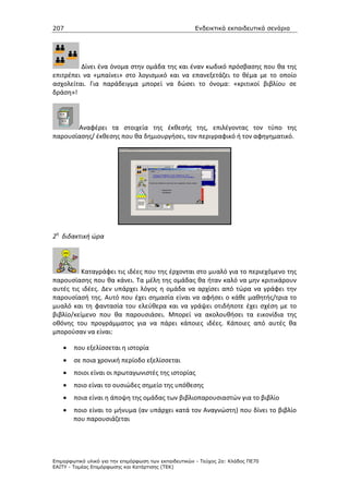 207                                                    Ενδεικτικά εκπαιδευτικά σενάρια




         Δίνει ένα όνομα στην ομάδα της και έναν κωδικό πρόσβασης που θα της
επιτρέπει να «μπαίνει» στο λογισμικό και να επανεξετάζει το θέμα με το οποίο
ασχολείται. Για παράδειγμα μπορεί να δώσει το όνομα: «κριτικοί βιβλίου σε
δράση»!




       Αναφέρει τα στοιχεία της έκθεσής της, επιλέγοντας τον τύπο της
παρουσίασης/ έκθεσης που θα δημιουργήσει, τον περιγραφικό ή τον αφηγηματικό.




2η διδακτική ώρα




          Καταγράφει τις ιδέες που της έρχονται στο μυαλό για το περιεχόμενο της
παρουσίασης που θα κάνει. Τα μέλη της ομάδας θα ήταν καλό να μην κριτικάρουν
αυτές τις ιδέες. Δεν υπάρχει λόγος η ομάδα να αρχίσει από τώρα να γράφει την
παρουσίασή της. Αυτό που έχει σημασία είναι να αφήσει ο κάθε μαθητής/τρια το
μυαλό και τη φαντασία του ελεύθερα και να γράψει οτιδήποτε έχει σχέση με το
βιβλίο/κείμενο που θα παρουσιάσει. Μπορεί να ακολουθήσει τα εικονίδια της
οθόνης του προγράμματος για να πάρει κάποιες ιδέες. Κάποιες από αυτές θα
μπορούσαν να είναι:

    •   που εξελίσσεται η ιστορία
    •   σε ποια χρονική περίοδο εξελίσσεται
    •   ποιοι είναι οι πρωταγωνιστές της ιστορίας
    •   ποιο είναι το ουσιώδες σημείο της υπόθεσης
    •   ποια είναι η άποψη της ομάδας των βιβλιοπαρουσιαστών για το βιβλίο
    •   ποιο είναι το μήνυμα (αν υπάρχει κατά τον Αναγνώστη) που δίνει το βιβλίο
        που παρουσιάζεται




Επιµορφωτικό υλικό για την επιµόρφωση των εκπαιδευτικών - Τεύχος 2α: Κλάδος ΠΕ70
ΕΑΙΤΥ - Τοµέας Επιµόρφωσης και Κατάρτισης (ΤΕΚ)
 