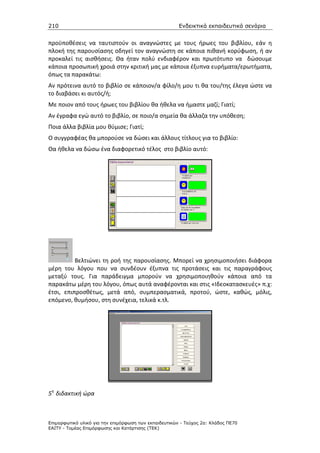 210                                                    Ενδεικτικά εκπαιδευτικά σενάρια


προϋποθέσεις να ταυτιστούν οι αναγνώστες με τους ήρωες του βιβλίου, εάν η
πλοκή της παρουσίασης οδηγεί τον αναγνώστη σε κάποια πιθανή κορύφωση, ή αν
προκαλεί τις αισθήσεις. Θα ήταν πολύ ενδιαφέρον και πρωτότυπο να δώσουμε
κάποια προσωπική χροιά στην κριτική μας με κάποια έξυπνα ευρήματα/ερωτήματα,
όπως τα παρακάτω:
Αν πρότεινα αυτό το βιβλίο σε κάποιον/α φίλο/η μου τι θα του/της έλεγα ώστε να
το διαβάσει κι αυτός/ή;
Με ποιον από τους ήρωες του βιβλίου θα ήθελα να ήμαστε μαζί; Γιατί;
Αν έγραφα εγώ αυτό το βιβλίο, σε ποιο/α σημεία θα άλλαζα την υπόθεση;
Ποια άλλα βιβλία μου θύμισε; Γιατί;
Ο συγγραφέας θα μπορούσε να δώσει και άλλους τίτλους για το βιβλίο:
Θα ήθελα να δώσω ένα διαφορετικό τέλος στο βιβλίο αυτό:




          Βελτιώνει τη ροή της παρουσίασης. Μπορεί να χρησιμοποιήσει διάφορα
μέρη του λόγου που να συνδέουν έξυπνα τις προτάσεις και τις παραγράφους
μεταξύ τους. Για παράδειγμα μπορούν να χρησιμοποιηθούν κάποια από τα
παρακάτω μέρη του λόγου, όπως αυτά αναφέρονται και στις «Ιδεοκατασκευές» π.χ:
έτσι, επιπροσθέτως, μετά από, συμπερασματικά, προτού, ώστε, καθώς, μόλις,
επόμενο, θυμήσου, στη συνέχεια, τελικά κ.τλ.




5η διδακτική ώρα



Επιµορφωτικό υλικό για την επιµόρφωση των εκπαιδευτικών - Τεύχος 2α: Κλάδος ΠΕ70
ΕΑΙΤΥ - Τοµέας Επιµόρφωσης και Κατάρτισης (ΤΕΚ)
 