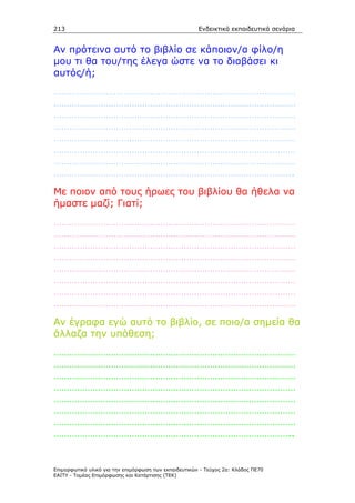 213                                                    Ενδεικτικά εκπαιδευτικά σενάρια


Αν πρότεινα αυτό το βιβλίο σε κάποιον/α φίλο/η
µου τι θα του/της έλεγα ώστε να το διαβάσει κι
αυτός/ή;
…………………………………………………………………………………
…………………………………………………………………………………
…………………………………………………………………………………
…………………………………………………………………………………
…………………………………………………………………………………
…………………………………………………………………………………
…………………………………………………………………………………
………………………………………………………………………………..
Με ποιον από τους ήρωες του βιβλίου θα ήθελα να
ήµαστε µαζί; Γιατί;
…………………………………………………………………………………
…………………………………………………………………………………
…………………………………………………………………………………
…………………………………………………………………………………
…………………………………………………………………………………
…………………………………………………………………………………
…………………………………………………………………………………
…………………………………………………………………………………
Αν έγραφα εγώ αυτό το βιβλίο, σε ποιο/α σηµεία θα
άλλαζα την υπόθεση;
…………………………………………………………………………………
…………………………………………………………………………………
…………………………………………………………………………………
…………………………………………………………………………………
…………………………………………………………………………………
…………………………………………………………………………………
…………………………………………………………………………………
………………………………………………………………………………..


Επιµορφωτικό υλικό για την επιµόρφωση των εκπαιδευτικών - Τεύχος 2α: Κλάδος ΠΕ70
ΕΑΙΤΥ - Τοµέας Επιµόρφωσης και Κατάρτισης (ΤΕΚ)
 