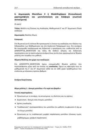 217                                                    Ενδεικτικά εκπαιδευτικά σενάρια


6. Δημιουργός Μοντέλων ΙΙ ή ModellingSpace (Εννοιολογική
χαρτογράφηση και μοντελοποίηση για διάφορα γνωστικά
αντικείμενα)
(6 ώρες)

Τίτλος: Μελέτη της Έννοιας της Αναλογίας, Μαθηματικά Ε’ και ΣΤ' Δημοτικού (Ποσά
ανάλογα)

Δημιουργός: Βασίλης Κόμης

Εισαγωγή

Στη θεματική αυτή ενότητα θα προσεγγιστεί η έννοια της αναλογίας στο πλαίσιο της
διδασκαλίας των Μαθηματικών και στο Αναλυτικό Πρόγραμμά τους. Στη συνέχεια
θα τεκμηριωθεί παιδαγωγικά και διδακτικά η προσέγγιση που υιοθετείται από το
ΔΗΜΙΟΥΡΓΟΣ_ΜΟΝΤΕΛΩΝ και τέλος θα δοθούν οδηγίες και διδακτικές
προσεγγίσεις για τα προτεινόμενα σενάρια όπως αυτά είναι οργανωμένα σε θέματα
μελέτης στο τετράδιο του μαθητή.

Θέματα Μελέτης στο χώρο των αναλογιών

Στο ΔΗΜΙΟΥΡΓΟ_ΜΟΝΤΕΛΩΝ έχουν ενσωματωθεί θέματα μελέτης που
περιστρέφονται γύρω από την έννοια της αναλογίας. Έχουν ως αφετηρία τους τα
μαθηματικά της Ε' και ΣΤ' Δημοτικού αλλά και σε κάθε χώρο προβλημάτων που
επιλύεται με εξισώσεις πρώτου βαθμού.



Σενάριο διερεύνησης



Θέμα μελέτης 1 : Δοκιμή μοντέλου «Το νερό στο βαρέλι»

Γενικές παρατηρήσεις
♦ Εξοικείωση με το σενάριο, τα αντικείμενα, τις ιδιότητες και τις σχέσεις
♦ Διερεύνηση - δοκιμή ενός έτοιμου μοντέλου
♦ Σχέσεις αναλογίας
♦ "Εναλλακτικές" αναπαραστάσεις του μοντέλου (οι μαθητές συμφωνούν ή όχι με
    το έτοιμο μοντέλο)
♦ Εξοικείωση με τις εναλλακτικές μορφές παράστασης μοντέλου (πίνακας τιμών,
    ραβδόγραμμα, γραφική παράσταση)



Επιµορφωτικό υλικό για την επιµόρφωση των εκπαιδευτικών - Τεύχος 2α: Κλάδος ΠΕ70
ΕΑΙΤΥ - Τοµέας Επιµόρφωσης και Κατάρτισης (ΤΕΚ)
 