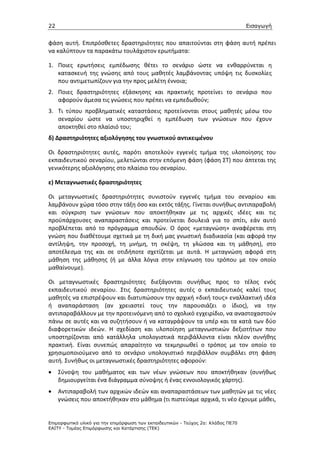 22                                                                                 Εισαγωγή


φάση αυτή. Επιπρόσθετες δραστηριότητες που απαιτούνται στη φάση αυτή πρέπει
να καλύπτουν τα παρακάτω τουλάχιστον ερωτήματα:

1. Ποιες ερωτήσεις εμπέδωσης θέτει το σενάριο ώστε να ενθαρρύνεται η
   κατασκευή της γνώσης από τους μαθητές λαμβάνοντας υπόψη τις δυσκολίες
   που αντιμετωπίζουν για την προς μελέτη έννοια;
2. Ποιες δραστηριότητες εξάσκησης και πρακτικής προτείνει το σενάριο που
   αφορούν άμεσα τις γνώσεις που πρέπει να εμπεδωθούν;
3. Τι τύπου προβληματικές καταστάσεις προτείνονται στους μαθητές μέσω του
   σεναρίου ώστε να υποστηριχθεί η εμπέδωση των γνώσεων που έχουν
   αποκτηθεί στο πλαίσιό του;
δ) Δραστηριότητες αξιολόγησης του γνωστικού αντικειμένου

Οι δραστηριότητες αυτές, παρότι αποτελούν εγγενές τμήμα της υλοποίησης του
εκπαιδευτικού σεναρίου, μελετώνται στην επόμενη φάση (φάση ΣΤ) που άπτεται της
γενικότερης αξιολόγησης στο πλαίσιο του σεναρίου.

ε) Μεταγνωστικές δραστηριότητες

Οι μεταγνωστικές δραστηριότητες συνιστούν εγγενές τμήμα του σεναρίου και
λαμβάνουν χώρα τόσο στην τάξη όσο και εκτός τάξης. Γίνεται συνήθως αντιπαραβολή
και σύγκριση των γνώσεων που αποκτήθηκαν με τις αρχικές ιδέες και τις
προϋπάρχουσες αναπαραστάσεις και προτείνεται δουλειά για το σπίτι, εάν αυτό
προβλέπεται από το πρόγραμμα σπουδών. Ο όρος «μεταγνώση» αναφέρεται στη
γνώση που διαθέτουμε σχετικά με τη δική μας γνωστική διαδικασία (και αφορά την
αντίληψη, την προσοχή, τη μνήμη, τη σκέψη, τη γλώσσα και τη μάθηση), στο
αποτέλεσμα της και σε οτιδήποτε σχετίζεται με αυτά. Η μεταγνώση αφορά στη
μάθηση της μάθησης (ή με άλλα λόγια στην επίγνωση του τρόπου με τον οποίο
μαθαίνουμε).

Οι μεταγνωστικές δραστηριότητες διεξάγονται συνήθως προς το τέλος ενός
εκπαιδευτικού σεναρίου. Στις δραστηριότητες αυτές ο εκπαιδευτικός καλεί τους
μαθητές να επιστρέψουν και διατυπώσουν την αρχική «δική τους» εναλλακτική ιδέα
ή αναπαράσταση (αν χρειαστεί τους την παρουσιάζει ο ίδιος), να την
αντιπαραβάλλουν με την προτεινόμενη από το σχολικό εγχειρίδιο, να αναστοχαστούν
πάνω σε αυτές και να συζητήσουν ή να καταγράψουν τα υπέρ και τα κατά των δύο
διαφορετικών ιδεών. Η σχεδίαση και υλοποίηση μεταγνωστικών δεξιοτήτων που
υποστηρίζονται από κατάλληλα υπολογιστικά περιβάλλοντα είναι πλέον συνήθης
πρακτική. Είναι συνεπώς απαραίτητο να τεκμηριωθεί ο τρόπος με τον οποίο το
χρησιμοποιούμενο από το σενάριο υπολογιστικό περιβάλλον συμβάλει στη φάση
αυτή. Συνήθως οι μεταγνωστικές δραστηριότητες αφορούν:
•    Σύνοψη του μαθήματος και των νέων γνώσεων που αποκτήθηκαν (συνήθως
     δημιουργείται ένα διάγραμμα σύνοψης ή ένας εννοιολογικός χάρτης).
•    Αντιπαραβολή των αρχικών ιδεών και αναπαραστάσεων των μαθητών με τις νέες
     γνώσεις που αποκτήθηκαν στο μάθημα (τι πιστεύαμε αρχικά, τι νέο έχουμε μάθει,


Επιµορφωτικό υλικό για την επιµόρφωση των εκπαιδευτικών - Τεύχος 2α: Κλάδος ΠΕ70
ΕΑΙΤΥ - Τοµέας Επιµόρφωσης και Κατάρτισης (ΤΕΚ)
 