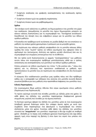 220                                                    Ενδεικτικά εκπαιδευτικά σενάρια


   Συσχέτιση αναλογίας και γραφικής αναπαράστασης της αναλογικής σχέσης
   (ευθεία)
   Συσχέτιση πίνακα τιμών και γραφικής παράστασης
   Συσχέτιση πίνακα τιμών και ραβδογράμματος
Σχόλια
 Στο σενάριο αυτό καλούνται οι μαθητές να δημιουργήσουν ένα μοντέλο στο χώρο
των αναλογιών. Δοκιμάζοντας το μοντέλο που έχουν δημιουργήσει μπορούν να
κάνουν κάποιες διαπιστώσεις για τη συμπεριφορά του. Ταυτόχρονα αιτιολογούν
διαισθητικά την άποψή τους και εκφράζουν γνώμη για τα μοντέλα των άλλων
ομάδων μαθητών.
Η δυσκολία στο πρόβλημα αυτό συνίσταται σε μεγάλο βαθμό στο να εντοπίσουν οι
μαθητές την ανάγκη χρήση χρονομέτρου ή ρολογιού για να μετρηθεί χρόνος.
Στην περίπτωση που κάποιοι μαθητές αποφανθούν ότι το μοντέλο κάποιας άλλης
ομάδας δεν είναι "σωστό" πρέπει να τεθούν ερωτήματα που αφορούν τόσο το
σχεδιασμό του (αντικείμενα, ιδιότητες και σχέσεις μεταξύ ιδιοτήτων) όσο και τη
συμπεριφορά των επιμέρους αντικειμένων που το συνθέτουν.
Με τον τρόπο αυτό διαπιστώνονται οι αρχικές "αναπαραστάσεις" των μαθητών
αυτών πάνω στο συγκεκριμένο πρόβλημα μοντελοποίησης αλλά και ο τρόπος
κατανόησης και αναπαράστασης των μοντέλων των άλλων ομάδων μαθητών.
Επίσης μπορούν να τεθούν ερωτήματα του τύπου "τι θα γινόταν εάν…" πάνω στις
σχέσεις και τις ιδιότητες που προτείνουν εναλλακτικά οι μαθητές πριν
τροποποιήσουν το μοντέλο τους σε περίπτωση που αποφανθούν ότι δεν λειτουργεί
"σωστά".
Η σύγκριση δύο εναλλακτικών μοντέλων μιας ομάδας πάνω στο ίδιο πρόβλημα
καθώς και η καταγραφή των αλλαγών που γίνονται στο μοντέλο συνιστά βασική
γνωστική βοήθεια για τους μαθητές στην προσπάθεια έκφρασης του μοντέλου τους.
Ειδικές Παρατηρήσεις
Στο συγκεκριμένο θέμα μελέτης τίθενται δύο κύρια ερωτήματα στους μαθητές
(Περίπτωση Α και Περίπτωση Β).
Το πρώτο ερώτημα συνιστά ένα σύνηθες μοντέλο με εξέλιξη μέσα στο χρόνο. Σε
κάθε φάση της εξέλιξης του μοντέλου παρατηρούμε διαφορετικά χρονικά
στιγμιότυπα, γεγονός που συνάδει με την άμεση εποπτεία.
Το δεύτερο ερώτημα αφορά την εξέλιξη του μοντέλου μέσα σε ένα συγκεκριμένο
(σταθερό) χρονικό διάστημα οπότε δεν υπάρχει άμεση σχέση με αυτό που
συμβαίνει όταν παρατηρούμε ένα φαινόμενο η συμπεριφορά του οποίου
εξελίσσεται μέσα στο χρόνο. Συνεπώς κάθε φάση της εξέλιξης του μοντέλου
συνιστά ένα "στιγμιότυπο" του μοντέλου: παρατηρώ τι θα είχε συμβεί σε σταθερό
χρόνο (δηλαδή με το πέρας ενός σταθερού χρονικού διαστήματος) εάν είχα άλλες
αρχικές τιμές στην παροχή της βρύσης ή στον όγκο του νερού που μπαίνει στο
βαρέλι.



Επιµορφωτικό υλικό για την επιµόρφωση των εκπαιδευτικών - Τεύχος 2α: Κλάδος ΠΕ70
ΕΑΙΤΥ - Τοµέας Επιµόρφωσης και Κατάρτισης (ΤΕΚ)
 