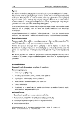 224                                                    Ενδεικτικά εκπαιδευτικά σενάρια


Σχόλια
Στο παρόν σενάριο οι μαθητές καλούνται να διερευνήσουν ένα ήδη έτοιμο μοντέλο.
Το μοντέλο αυτό τους εισαγάγει με ποιοτικό τρόπο στην έννοια της αντίστροφης
αναλογίας. Δοκιμάζοντας το μοντέλο γίνεται μια εισαγωγή στο θέμα και οι μαθητές
εξοικειώνονται με τις έννοιες της δοκιμής ενός μοντέλου και των εναλλακτικών
αναπαραστάσεων. Ταυτόχρονα αποφαίνονται για τη συμπεριφορά ενός έτοιμου
μοντέλου και αιτιολογούν διαισθητικά την άποψή τους.
Το συγκεκριμένο σενάριο μπορεί να μελετηθεί προαιρετικά και μόνο εάν θεωρηθεί
σκόπιμο ότι οι μαθητές είναι σε θέση να παρακολουθήσουν τον αντίστοιχο
συλλογισμό.
Μπορούν να ερωτήματα του τύπου "τι θα γινόταν εάν…" πάνω στις σχέσεις και τις
ιδιότητες που προτείνουν εναλλακτικά οι μαθητές πριν τροποποιήσουν το μοντέλο.
Ειδικές Παρατηρήσεις
Το συγκεκριμένο θέμα μελέτης συνιστά μια εισαγωγή (δεν προβλέπεται από το Α.Π.
των Μαθηματικών) στην έννοια της αντίστροφης αναλογίας.
Τίθεται ένα βασικό ερώτημα στους μαθητές οι οποίοι πρέπει να κάνουν τη
διαπίστωση ότι ο όγκος του νερού είναι σταθερός. Το μοντέλο εξελίσσεται μέσα στο
χρόνο και παρατηρούμε συνεπώς διαφορετικά χρονικά στιγμιότυπα της εξέλιξής
του.
Με άμεσο χειρισμό του μοντέλου (χρησιμοποιώντας τον μεταβολέα των τιμών των
ιδιοτήτων) οι μαθητές μπορούν να παρατηρήσουν πιο εύκολα τη συμπεριφορά του
μοντέλου.


Σενάρια έκφρασης
Θέμα μελέτης 4 : Δημιουργία μοντέλου «Η οικοδομή»
Γενικές παρατηρήσεις
♦ Κατανόηση προβλήματος
♦ Προσδιορισμός αντικειμένων, ιδιοτήτων και σχέσεων
♦ Δημιουργία - διερεύνηση - δοκιμή μοντέλου
♦ "Εναλλακτικές" αναπαραστάσεις του μοντέλου
♦ Σχέσεις αναλογίας
♦ Εξοικείωση με τις εναλλακτικές μορφές παράστασης μοντέλου (πίνακας τιμών,
  ραβδόγραμμα, γραφική παράσταση)
Διδακτικοί στόχοι
   Διαισθητική προσέγγιση της έννοιας της αναλογίας
   Αντιμετώπιση ενός απλού προβλήματος καθημερινής ζωής
   Γραφική συσχέτιση δύο μεταβλητών με σχέση αναλογίας
   Δημιουργία μοντέλου

Επιµορφωτικό υλικό για την επιµόρφωση των εκπαιδευτικών - Τεύχος 2α: Κλάδος ΠΕ70
ΕΑΙΤΥ - Τοµέας Επιµόρφωσης και Κατάρτισης (ΤΕΚ)
 