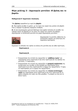 228                                                    Ενδεικτικά εκπαιδευτικά σενάρια


Θέµα µελέτης 2 : ∆ηµιουργία µοντέλου «Η βρύση και το
βαρέλι»

Μαθηµατικά Ε’ ∆ηµοτικού: Αναλογίες


"Μια βρύση τροφοδοτεί µε νερό ένα βαρέλι.
Α. Ποια σχέση συνδέει το χρόνο µε τον όγκο του νερού που µπαίνει στο βαρέλι
όταν η παροχή της βρύσης παραµένει σταθερή;
Β. Σε ένα συγκεκριµένο χρονικό διάστηµα ποια σχέση πιστεύεις ότι συνδέει την
παροχή νερού της βρύσης µε τον όγκο του νερού που µπαίνει στο βαρέλι;
∆ηµιούργησε το κατάλληλο µοντέλο στο χώρο δηµιουργίας µοντέλων. "

                                                 ∆ηµιούργησε το µοντέλο, βάζοντας τις
                                                 κατάλληλες σχέσεις και απάντησε στα
                                                 παραπάνω ερωτήµατα.



Σηµείωσε τις αλλαγές που πρέπει να κάνεις στο µοντέλο σου σε κάθε περίπτωση.
            Περίπτωση Α:


            Περίπτωση Β:


           Ενεργοποίησε την εντολή που σχηµατίζει τις "ράβδους τιµών" και
           παρατήρησε (στην περίπτωση Α και στην περίπτωση Β) την εξέλιξη του
           µοντέλου. Τι παρατηρείς;
           Ενεργοποίησε την εντολή που σχηµατίζει τη γραφική παράσταση της
           συνάρτησης που συνδέει τα δύο µεγέθη και παρατήρησε (στην
           περίπτωση Α και στην περίπτωση Β) το σχήµα που σχηµατίζεται. Τι έχεις
           να παρατηρήσεις για το σχήµα που σχηµατίζεται;
           Ενεργοποίησε την εντολή που σχηµατίζει τον πίνακα αντίστοιχων
           τιµών και παρατήρησε (στην περίπτωση Α και στην περίπτωση Β) τη
           σχέση ανάµεσα στις τιµές των δύο µεγεθών. Τι µπορείς να πεις για τα
           ζεύγη τιµών;




Επιµορφωτικό υλικό για την επιµόρφωση των εκπαιδευτικών - Τεύχος 2α: Κλάδος ΠΕ70
ΕΑΙΤΥ - Τοµέας Επιµόρφωσης και Κατάρτισης (ΤΕΚ)
 