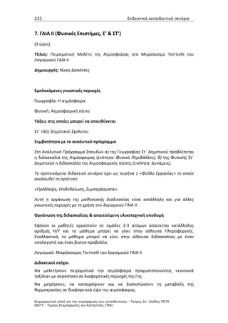 233                                                    Ενδεικτικά εκπαιδευτικά σενάρια


7. ΓΑΙΑ ΙΙ (Φυσικές Επιστήμες, Ε’ & ΣΤ’)
(3 ώρες)

Τίτλος: Πειραματική Μελέτη της Ατμοσφαίρας στο Μικρόκοσμο Torricelli του
Λογισμικού ΓΑΙΑ ΙΙ

Δημιουργός: Νίκος Δαπόντες



Εμπλεκόμενες γνωστικές περιοχές

Γεωγραφία: Η ατμόσφαιρα

Φυσική: Ατμοσφαιρική πίεση

Τάξεις στις οποίες μπορεί να απευθύνεται

Στ΄ τάξη Δημοτικού Σχολείου

Συμβατότητα με το αναλυτικό πρόγραμμα

Στο Αναλυτικό Πρόγραμμα Σπουδών α) της Γεωγραφίας Στ΄ Δημοτικού προβλέπεται
η διδασκαλία της Ατμόσφαιρας (ενότητα: Φυσικό Περιβάλλον), β) της Φυσικής Στ΄
Δημοτικού η διδασκαλία της Ατμοσφαιρικής πίεσης (ενότητα: Δυνάμεις).

Το προτεινόμενο διδακτικό σενάριο έχει ως πυρήνα 1 «Φύλλο Εργασίας» το οποίο
ακολουθεί το πρότυπο:

«Πρόβλεψη, Επιβεβαίωση, Συμπεράσματα».

Αυτή η οργάνωση της μαθησιακής διαδικασίας είναι κατάλληλη και για άλλες
γνωστικές περιοχές με τη χρήση του λογισμικού ΓΑΙΑ ΙΙ.

Οργάνωση της διδασκαλίας & απαιτούμενη υλικοτεχνική υποδομή

Εφόσον οι μαθητές εργαστούν σε ομάδες 2-3 ατόμων απαιτείται κατάλληλος
αριθμός Η/Υ και το μάθημα μπορεί να γίνει στην αίθουσα Πληροφορικής.
Εναλλακτικά, το μάθημα μπορεί να γίνει στην αίθουσα διδασκαλίας με έναν
υπολογιστή και έναν βιντεο-προβολέα.

Λογισμικό: Μικρόκοσμος Torricelli του λογισμικού ΓΑΙΑ ΙΙ

Διδακτικοί στόχοι
Να μελετήσουν πειραματικά την ατμόσφαιρα πραγματοποιώντας «εικονικά
ταξίδια» με αερόστατο σε διαφορετικές περιοχές της Γης.
Να μετρήσουν, να καταγράψουν και να διαπιστώσουν τη μεταβολή της
θερμοκρασίας σε διαφορετικά ύψη της ατμόσφαιρας.

Επιµορφωτικό υλικό για την επιµόρφωση των εκπαιδευτικών - Τεύχος 2α: Κλάδος ΠΕ70
ΕΑΙΤΥ - Τοµέας Επιµόρφωσης και Κατάρτισης (ΤΕΚ)
 