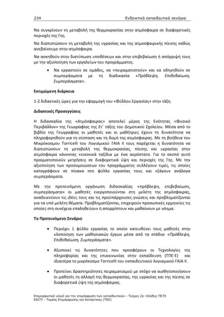 234                                                    Ενδεικτικά εκπαιδευτικά σενάρια


Να συγκρίνουν τη μεταβολή της θερμοκρασίας στην ατμόσφαιρα σε διαφορετικές
περιοχές της Γης.
Να διαπιστώσουν τη μεταβολή της υγρασίας και της ατμοσφαιρικής πίεσης καθώς
ανεβαίνουμε στην ατμόσφαιρα.
Να ασκηθούν στην διατύπωση υποθέσεων και στην επιβεβαίωση ή απόρριψή τους
με την αξιοποίηση των εργαλείων του προγράμματος.
       •   Να εργαστούν σε ομάδες, να «πειραματιστούν» και να οδηγηθούν σε
           συμπεράσματα με τη διαδικασία «Πρόβλεψη, Επιβεβαίωση,
           Συμπεράσματα».

Εκτιμώμενη διάρκεια

1-2 διδακτικές ώρες για την εφαρμογή του «Φύλλου Εργασίας» στην τάξη.

Διδακτικές Προσεγγίσεις

Η διδασκαλία της «Ατμόσφαιρας» αποτελεί μέρος της Ενότητας «Φυσικό
Περιβάλλον» της Γεωγραφίας της Στ΄ τάξης του Δημοτικού Σχολείου. Μέσα από το
βιβλίο της Γεωγραφίας οι μαθητές και οι μαθήτριες έχουν τη δυνατότητα να
πληροφορηθούν για τη σύσταση και τη δομή της ατμόσφαιρας. Με τη βοήθεια του
Μικρόκοσμου Torricelli του Λογισμικού ΓΑΙΑ ΙΙ τους παρέχεται η δυνατότητα να
διαπιστώσουν τη μεταβολή της θερμοκρασίας, πίεσης και υγρασίας στην
ατμόσφαιρα κάνοντας «εικονικά ταξίδια με ένα αερόστατο. Για το σκοπό αυτό
πραγματοποιούν μετρήσεις σε διαφορετικά ύψη και περιοχές της Γης. Με την
αξιοποίηση των προσομοιώσεων του προγράμματος συλλέγουν τιμές, τις οποίες
καταγράφουν σε πίνακα στο φύλλο εργασίας τους και εξάγουν ανάλογα
συμπεράσματα.

Με την προτεινόμενη οργάνωση διδασκαλίας «πρόβλεψη, επιβεβαίωση,
συμπεράσματα» οι μαθητές ενεργοποιούνται στη μελέτη της ατμόσφαιρας,
αναδεικνύουν τις ιδέες τους και τις προϋπάρχουσες γνώσεις και προβληματίζονται
για τα υπό μελέτη θέματα. Προβληματίζονται, επιχειρούν προσωπικές ερμηνείες τις
οποίες στη συνέχεια επαληθεύουν ή απορρίπτουν και μαθαίνουν με νόημα.

Το Προτεινόμενο Σενάριο

       •    Περιέχει 1 φύλλο εργασίας το οποίο κατευθύνει τους μαθητές στην
            υλοποίηση των μαθησιακών έργων μέσα από τα στάδια: «Πρόβλεψη,
            Επιβεβαίωση, Συμπεράσματα».

       •    Αξιοποιεί τις δυνατότητες που προσφέρουν οι Τεχνολογίες της
            πληροφορίας και της επικοινωνίας στην εκπαίδευση (ΤΠΕ-Ε) και
            ιδιαιτέρα το μικρόκοσμο Torricelli του εκπαιδευτικού λογισμικού ΓΑΙΑ ΙΙ.

       •    Προτείνει δραστηριότητες πειραματισμού με στόχο να αισθητοποιήσουν
            οι μαθητές τη αλλαγή της θερμοκρασίας, της υγρασίας και της πίεσης σε
            διαφορετικά ύψη της ατμόσφαιρας.

Επιµορφωτικό υλικό για την επιµόρφωση των εκπαιδευτικών - Τεύχος 2α: Κλάδος ΠΕ70
ΕΑΙΤΥ - Τοµέας Επιµόρφωσης και Κατάρτισης (ΤΕΚ)
 