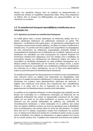 24                                                                                 Εισαγωγή


οδηγίες που χρειάζεται κάποιος ώστε να μπορέσει να πραγματοποιήσει το
εκπαιδευτικό σενάριο σε περιβάλλον πραγματικής τάξης. Τέλος, είναι απαραίτητο
να δοθούν όλα τα στοιχεία της βιβλιογραφίας που χρησιμοποιήθηκε για την
υλοποίηση του σεναρίου.



1.2. Το εκπαιδευτικό λογισμικό πρωτοβάθμιας εκπαίδευσης και οι
κατηγορίες του
1.2.1. Σχετικά με την έννοια του εκπαιδευτικού λογισμικού

Για πολλά χρόνια τόσο ο γενικός σχεδιασμός της διδακτικής πράξης όσο και ο
ειδικός σχεδιασμός διδακτικών και μαθησιακών πρακτικών με χρήση ΤΠΕ,
βασίστηκε – και βασίζεται πολύ συχνά ακόμη - σε προσεγγίσεις επηρεασμένες από
το λεγόμενο επικοινωνιακό μοντέλο μάθησης, στη βάση του οποίου τοποθετείται ο
εκπαιδευτικός. Το μοντέλο αυτό δίνει έμφαση στην αναμετάδοση της πληροφορίας
και στην τροποποίηση της ανθρώπινης συμπεριφοράς, ακολουθεί δηλαδή τη
συμπεριφοριστική προσέγγιση για τη διδασκαλία και τη μάθηση. Πρόκειται για μια
προσέγγιση που προσφέρει μια πολύ συγκεκριμένη και «τεχνική» θεώρηση των
αντίστοιχων εκπαιδευτικών εφαρμογών: αυτό που προέχει είναι ο ξεκάθαρος και
λειτουργικός ορισμός των παιδαγωγικών και διδακτικών στόχων που πρέπει να
επιτευχθούν με κατάλληλη προσαρμογή του προς μετάδοση περιεχομένου και η
αδήριτη ανάγκη της αξιολόγησης για την επίτευξη των στόχων αυτών. η γνώση
συνεπώς που πρόκειται να μεταδοθεί, και οι διαδικασίες μετάδοσής της βρίσκονται
στο επίκεντρο της εν λόγων προσέγγισης, και για το λόγο αυτό χαρακτηρίζεται
συχνά ως γνωστιοκεντρική και δασκαλοκεντρική προσέγγιση.

Τα εκπαιδευτικά λογισμικά που δημιουργούνται στο πλαίσιο αυτής της προσέγγισης
είναι «κλειστού τύπου» με έμφαση στην παρουσίαση της πληροφορίας, κατά
κανόνα με τη μορφή συστημάτων καθοδήγησης ( ή ηλεκτρονικών βιβλίων), και στην
αξιολόγηση των γνώσεων μέσω δραστηριοτήτων εξάσκησης και πρακτικής. Η
έμφαση στην περίπτωση αυτή δίνεται στον εκπαιδευτικό (που υποκαθίσταται
πλήρως ή εν μέρει από το ίδιο το λογισμικό) και έχει συνεπώς όλα τα
χαρακτηριστικά της δασκαλοκεντρικής εκπαιδευτικής διαδικασίας.

Σε αντίθεση με την παραπάνω θεώρηση, τα τελευταία χρόνια έχει αναδυθεί μια νέα
άποψη που υποστηρίζει ότι η υπολογιστική υποστήριξη της διδακτικής και της
μαθησιακής διαδικασίας δεν μπορεί να πραγματωθεί ουσιαστικά εάν δεν πάρει
υπόψη της τον τρόπο με τον οποίο οικοδομούν τις γνώσεις τους οι μαθητές.
Πρόκειται για ένα μοντέλο διδασκαλίας και μάθησης που ακολουθεί την
εποικοδομηστική προσέγγιση, η οποία αναγνωρίζει ότι οι μαθητές, πριν ακόμα
πάνε στο σχολείο, διαθέτουν γνώσεις και αυτό που χρειάζεται είναι να βοηθηθούν
ώστε να οικοδομήσουν νέες γνώσεις πάνω σε αυτές που ήδη κατέχουν. Τα παιδιά,
κάτω από αυτό το πρίσμα, συμμετέχουν ενεργά στην οικοδόμηση των γνώσεών
τους. Το πλαίσιο αυτό οδηγεί στην άποψη ότι η εκπαίδευση πρέπει να έχει ως κύριο
σκοπό να βοηθήσει τους μαθητές να γεφυρώσουν το χάσμα ανάμεσα στις άτυπες
και τις τυπικές γνώσεις τους. Η έμφαση στην περίπτωση αυτή δίνεται στον μαθητή

Επιµορφωτικό υλικό για την επιµόρφωση των εκπαιδευτικών - Τεύχος 2α: Κλάδος ΠΕ70
ΕΑΙΤΥ - Τοµέας Επιµόρφωσης και Κατάρτισης (ΤΕΚ)
 