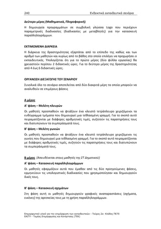 240                                                    Ενδεικτικά εκπαιδευτικά σενάρια


Δεύτερο μέρος (Μαθηματικά, Πληροφορική)
Η δημιουργία προγραμμάτων σε συμβολική γλώσσα Logo που περιέχουν
παραμετρικές διαδικασίες (διαδικασίες με μεταβλητές) για την κατασκευή
παραλληλογράμμων.


ΕΚΤΙΜΩΜΕΝΗ ΔΙΑΡΚΕΙΑ
Η διάρκεια της δραστηριότητας εξαρτάται από το επίπεδο της καθώς και των
αριθμό των μαθητών και κυρίως από το βάθος στο οποίο επιλέγει να προχωρήσει ο
εκπαιδευτικός. Υπολογίζεται ότι για το πρώτο μέρος (δύο φύλλα εργασίας) θα
χρειαστούν περίπου 2 διδακτικές ώρες. Για το δεύτερο μέρος της δραστηριότητας
από 4 έως 6 διδακτικές ώρες.


ΟΡΓΑΝΩΣΗ ΔΙΕΞΑΓΩΓΗΣ ΤΟΥ ΣΕΝΑΡΙΟΥ
Συνολικά όλο το σενάριο αποτελείται από δύο διακριτά μέρη τα οποία μπορούν να
αναλυθούν σε επιμέρους φάσεις


Α μέρος
Α’ φάση – Μελέτη πλευρών
Οι μαθητές προσπαθούν να φτιάξουν ένα κλειστό τετράπλευρο χειριζόμενοι τα
ευθύγραμμα τμήματα που δημιουργεί μια τεθλασμένη γραμμή. Για το σκοπό αυτό
πειραματίζονται με διάφορες αριθμητικές τιμές, συζητούν τις παρατηρήσεις τους
και διατυπώνουν τα συμπεράσματά τους.
Β’ φάση – Μελέτη γωνιών
Οι μαθητές προσπαθούν να φτιάξουν ένα κλειστό τετράπλευρο χειριζόμενοι τις
γωνίες που δημιουργεί μια τεθλασμένη γραμμή. Για το σκοπό αυτό πειραματίζονται
με διάφορες αριθμητικές τιμές, συζητούν τις παρατηρήσεις τους και διατυπώνουν
τα συμπεράσματά τους.


Β μέρος (Απευθύνεται στους μαθητές της ΣΤ Δημοτικού)
Α’ φάση – Κατασκευή παραλληλογράμμων
Οι μαθητές εφαρμόζουν αυτά που έμαθαν από τις δύο προηγούμενες φάσεις,
ερμηνεύουν τις υπολογιστικές διαδικασίες που χρησιμοποίησαν και δημιουργούν
δικές τους.


Β’ φάση – Κατασκευή σχημάτων
Στη φάση αυτή οι μαθητές δημιουργούν γραφικές αναπαραστάσεις (σχήματα,
εικόνες) της αρεσκείας τους με τη χρήση παραλληλογράμμων.



Επιµορφωτικό υλικό για την επιµόρφωση των εκπαιδευτικών - Τεύχος 2α: Κλάδος ΠΕ70
ΕΑΙΤΥ - Τοµέας Επιµόρφωσης και Κατάρτισης (ΤΕΚ)
 