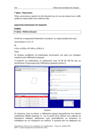 241                                                    Ενδεικτικά εκπαιδευτικά σενάρια


Γ’ φάση - Παρουσίαση
Τέλος, αποτυπώνουν γραπτά την όλη δουλειά τους (τι και πώς έκαναν) και η κάθε
ομάδα την παρουσιάζει στην υπόλοιπη τάξη.


ΑΝΑΛΥΤΙΚΗ ΠΑΡΟΥΣΙΑΣΗ ΤΟΥ ΣΕΝΑΡΙΟΥ
Α μέρος
Α’ φάση – Μελέτη πλευρών


Εκτελείται η παραμετρική διαδικασία ‘μυστήριο1’ με τυχαίες αριθμητικές τιμές.
Για μυστήριο1 :α :β :γ :δ
κχ
Δ 10 μ :α δ 80 μ :β δ 100 μ :γ δ 80 μ :δ
Τέλος
Οι τέσσερις μεταβλητές της διαδικασίας αντιστοιχούν στα μήκη των τεσσάρων
τμημάτων μιας τεθλασμένης γραμμής.
Η εκτέλεσή της διαδικασίας, με αριθμητικές τιμές 70 80 90 100 θα έχει ως
αποτέλεσμα τη δημιουργία μιας τεθλασμένης γραμμής (εικόνα 1)




                                           Εικόνα 1
Το ζητούμενο είναι να κλείσει η τεθλασμένη γραμμή σχηματίζοντας ένα κλειστό
τετράπλευρο (Φύλλο Εργασίας 1) . Για το σκοπό αυτό καλέστε τους μαθητές να
δοκιμάσουν διάφορες αριθμητικές τιμές προσπαθώντας να κεντρίσετε το
ενδιαφέρον και την περιέργεια των παιδιών. Η εμπειρία από την εφαρμογή της

Επιµορφωτικό υλικό για την επιµόρφωση των εκπαιδευτικών - Τεύχος 2α: Κλάδος ΠΕ70
ΕΑΙΤΥ - Τοµέας Επιµόρφωσης και Κατάρτισης (ΤΕΚ)
 