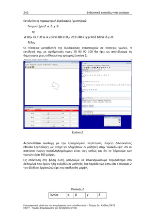 243                                                    Ενδεικτικά εκπαιδευτικά σενάρια


Εκτελείται η παραμετρική διαδικασία ‘μυστήριο2’
   Για μυστήριο2 :α :β :γ :δ
       κχ
Δ 90 μ 35 π 35 α :α μ 50 δ 180 α :β μ 70 δ 180 α :γ μ 50 δ 180 α :δ μ 35
   Τέλος
Οι τέσσερις μεταβλητές της διαδικασίας αντιστοιχούν σε τέσσερις γωνίες. Η
εκτέλεσή της, με αριθμητικές τιμές 70 80 90 100 θα έχει ως αποτέλεσμα τη
δημιουργία μιας τεθλασμένης γραμμής (εικόνα 2).




                                          Εικόνα 2


Ακολουθείται ανάλογη με την προηγούμενη περίπτωση, πορεία διδασκαλίας
(Φύλλο Εργασίας2), με στόχο να οδηγηθούν οι μαθητές στην ‘ανακάλυψη’ ότι οι
απέναντι γωνίες παραλληλογράμμων είναι ίσες καθώς και ότι το άθροισμα των
γωνιών είναι 360 μοίρες.
Ως επέκταση στη φάση αυτή, μπορούμε νε επικεντρώσουμε περισσότερο στα
δεδομένα που έχουν ήδη συλλέξει οι μαθητές. Για παράδειγμα έστω ότι ο πίνακας 2
του Φύλλου Εργασιών2 έχει την ακόλουθη μορφή.




                                          Πίνακας 2
                       Γωνίες         α      β         γ         δ


Επιµορφωτικό υλικό για την επιµόρφωση των εκπαιδευτικών - Τεύχος 2α: Κλάδος ΠΕ70
ΕΑΙΤΥ - Τοµέας Επιµόρφωσης και Κατάρτισης (ΤΕΚ)
 