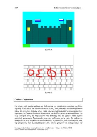 247                                                    Ενδεικτικά εκπαιδευτικά σενάρια




                                          Εικόνα 4




                                          Εικόνα 5


Γ’ φάση – Παρουσίαση


Στο τέλος, κάθε ομάδα γράφει μια έκθεση για την πορεία της εργασίας της. Όταν
δηλαδή τελειώσουν το κατασκευαστικό μέρος, τους ζητείται να αναστοχασθούν
πάνω σε αυτά που έκαναν μέχρι τώρα και, χρησιμοποιώντας τις σημειώσεις που
κράτησαν, να ξανασκεφτούν τα βήματα που ακολούθησαν και να καταγράψουν την
όλη εμπειρία τους. Το περιεχόμενο της έκθεσης που θα γράψει κάθε ομάδα
αποτελεί αντικείμενο διαπραγμάτευσης και συζήτησης στην τάξη. Θα πρέπει να
αναφερθούν στην πορεία που ακολούθησαν, τις δυσκολίες που συνάντησαν, πώς
τις ξεπέρασαν, πώς συνεργάστηκαν κ.λ.π. Επίσης μπορούν να αντιγράψουν την

Επιµορφωτικό υλικό για την επιµόρφωση των εκπαιδευτικών - Τεύχος 2α: Κλάδος ΠΕ70
ΕΑΙΤΥ - Τοµέας Επιµόρφωσης και Κατάρτισης (ΤΕΚ)
 