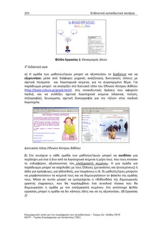 251                                                    Ενδεικτικά εκπαιδευτικά σενάρια




                         Φύλλο Εργασίας 1: Καταιγισμός ιδεών

3η διδακτική ώρα

α) Η ομάδα των μαθητών/τριών μπορεί να αξιοποιήσει το διαδίκτυο και να
εξερευνήσει μέσα από διάφορες μηχανές αναζήτησης δικτυακούς τόπους με
σχετικά ποιήματα και λογοτεχνικά κείμενα, για το συγκεκριμένο θέμα. Για
παράδειγμα μπορεί να ανατρέξει στο δικτυακό τόπο του Εθνικού Κέντρου Βιβλίου
(http://book.culture.gr/greek.html), στις εκπαιδευτικές δράσεις που αφορούν
παιδιά, και να συλλέξει σχετικά λογοτεχνικά κείμενα (κλασικά, ποίηση,
πεζογραφία), λευκώματα, σχετική δισκογραφία για τον «ξένο» στην παιδική
λογοτεχνία.




Δικτυακός τόπος Εθνικού Κέντρου Βιβλίου

β) Στη συνέχεια η κάθε ομάδα των μαθητών/τριών μπορεί να συνθέσει μια
περίληψη για ένα ή δυο από τα λογοτεχνικά κείμενα ή μέρη τους που τους κίνησαν
το ενδιαφέρον, αξιοποιώντας τον επεξεργαστή κειμένου. Η μια ομάδα για
παράδειγμα μπορεί να ασχοληθεί με τους Έλληνες (μετανάστες και ξενιτεμένους) ή
άλλη για πρόσφυγες, για αλλοεθνής, για τσιγγάνους κ.τλ. Οι μαθητές/τριες μπορούν
να μορφοποιήσουν τα κείμενά τους και να δημιουργήσουν το φάκελο της ομάδας
τους. Μέσα σε αυτόν μπορεί να εμπεριέχεται η «βιβλιοθήκη της δημιουργικής
γραπτής έκφρασης», που θα περιλαμβάνει ένα συνολικό πίνακα που θα
δημιουργήσει η ομάδα με τον επεξεργαστή κειμένου. Στο αντίστοιχο φύλλο
εργασίας μπορεί η ομάδα να δει κάποιες ιδέες και να τις αξιοποιήσει. (Φ.Εργασίας
2)




Επιµορφωτικό υλικό για την επιµόρφωση των εκπαιδευτικών - Τεύχος 2α: Κλάδος ΠΕ70
ΕΑΙΤΥ - Τοµέας Επιµόρφωσης και Κατάρτισης (ΤΕΚ)
 