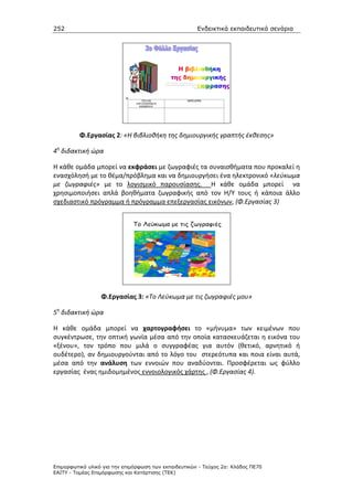 252                                                    Ενδεικτικά εκπαιδευτικά σενάρια




          Φ.Εργασίας 2: «Η βιβλιοθήκη της δημιουργικής γραπτής έκθεσης»

4η διδακτική ώρα

Η κάθε ομάδα μπορεί να εκφράσει με ζωγραφιές τα συναισθήματα που προκαλεί η
ενασχόλησή με το θέμα/πρόβλημα και να δημιουργήσει ένα ηλεκτρονικό «λεύκωμα
με ζωγραφιές» με το λογισμικό παρουσίασης. Η κάθε ομάδα μπορεί να
χρησιμοποιήσει απλά βοηθήματα ζωγραφικής από τον Η/Υ τους ή κάποια άλλο
σχεδιαστικό πρόγραμμα ή πρόγραμμα επεξεργασίας εικόνων, (Φ.Εργασίας 3)




                  Φ.Εργασίας 3: «Το Λεύκωμα με τις ζωγραφιές μου»

5η διδακτική ώρα

Η κάθε ομάδα μπορεί να χαρτογραφήσει το «μήνυμα» των κειμένων που
συγκέντρωσε, την οπτική γωνία μέσα από την οποία κατασκευάζεται η εικόνα του
«ξένου», τον τρόπο που μιλά ο συγγραφέας για αυτόν (θετικό, αρνητικό ή
ουδέτερο), αν δημιουργούνται από το λόγο του στερεότυπα και ποια είναι αυτά,
μέσα από την ανάλυση των εννοιών που αναδύονται. Προσφέρεται ως φύλλο
εργασίας ένας ημιδομημένος εννοιολογικός χάρτης , (Φ.Εργασίας 4).




Επιµορφωτικό υλικό για την επιµόρφωση των εκπαιδευτικών - Τεύχος 2α: Κλάδος ΠΕ70
ΕΑΙΤΥ - Τοµέας Επιµόρφωσης και Κατάρτισης (ΤΕΚ)
 