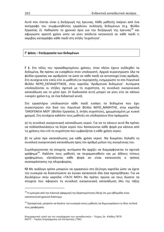263                                                    Ενδεικτικά εκπαιδευτικά σενάρια


Αυτό που έπεται είναι η διεξαγωγή της έρευνας. Κάθε μαθητής παίρνει από ένα
αντίγραφο του συμφωνηθέντος εργαλείου συλλογής δεδομένων (π.χ. Φύλλο
Εργασίας 2). Καθορίστε το χρονικό όριο για την διεξαγωγή της έρευνας18 και
αφιερώστε αρκετό χρόνο ώστε να γίνει απόλυτα κατανοητό σε κάθε παιδί τι
ακριβώς καταγράφει κάθε παιδί στη στήλη ‘συχνότητα’.



Γ’ φάση – Επεξεργασία των δεδομένων



Γ 1. Στο τέλος του προκαθορισμένου χρόνου, όταν πλέον έχουν συλλεχθεί τα
δεδομένα, θα πρέπει να εισαχθούν στον υπολογιστή. Αρχικά συγκεντρώστε όλα τα
φύλλα εργασίας και αριθμήστε τα ώστε σε κάθε παιδί να αντιστοιχεί ένας αριθμός.
Στη συνέχεια είτε εσείς είτε οι μαθητές εκ περιτροπής, ενημερώστε το στο Λογιστικό
Φύλλο ΝΕΡΟ_ΕΚΠΑΙΔΕΥΤΙΚΟΣ, στην καρτέλα ‘Αριθμητικά δεδομένα’. Αυτόματα
υπολογίζονται οι στήλες σχετικά με τη συχνότητα, τη συνολική οικογενειακή
κατανάλωση και το μέσο όρο. (Η διαδικασία αυτή μπορεί να γίνει είτε σε κάποιο
«νεκρό» χρόνο π.χ. σε ένα διδακτικό κενό).

Στο εργαστήριο υπολογιστών κάθε παιδί εισάγει τα δεδομένα που έχει
συγκεντρώσει στο δικό του Λογιστικό Φύλλο ΝΕΡΟ_ΜΑΘΗΤΗΣ, στην καρτέλα
‘ΟΙΚΟΓΕΝΕΙΑ ΜΟΥ’ (Φύλλο Εργασίας 3, στήλη συχνότητες, χρωματισμένη με κυανό
χρώμα). Στη συνέχεια καλέστε τους μαθητές να υπολογίσουν δύο πράγματα:

α) τη συνολική οικογενειακή κατανάλωση νερού. Για να το κάνουν αυτό θα πρέπει
να πολλαπλασιάσουν τα λίτρα νερού που δαπανώνται κάθε φορά για κάποια από
τις χρήσεις που επί τη συχνότητα που εμφανίζεται η κάθε χρήση νερού.

β) το μέσο όρο κατανάλωσης για κάθε χρήση νερού. Να διαιρέσει δηλαδή τη
συνολική οικογενειακή κατανάλωση προς τον αριθμό μελών της οικογένειας του.

Συμπληρώνοντας τα στοιχεία, αυτόματα θα αρχίζει να διαμορφώνεται το σχετικό
γράφημα19. Καλέστε τους μαθητές να πειραματισθούν και με άλλους τύπους
γραφημάτων, εξετάζοντας κάθε φορά αν είναι κατανοητός ο τρόπος
αναπαράστασης της πληροφορίας.

Γ2 Με ανάλογο τρόπο μπορούν να εργαστούν στη δεύτερη καρτέλα ώστε να έχετε
την ευκαιρία να διαπιστώσετε αν έγιναν κατανοητά όλα όσα προηγήθηκαν. Για να
δουλέψουν στην καρτέλα «ΤΑΞΗ ΜΟΥ» θα πρέπει πρώτα να τους δώσετε τα
στοιχεία που αφορούν τη συνολική οικογενειακή κατανάλωση όλη της τάξης


18
  Η εμπειρία από την πιλοτική εφαρμογή της δραστηριότητας έδειξε ότι μια εβδομάδα είναι
ικανοποιητικό χρονικό διάστημα.
19
  Προαιρετικά, μπορείτε να δώσετε την ευκαιρία στους μαθητές να δημιουργήσουν οι ίδιοι τα δικά
τους γραφήματα.


Επιµορφωτικό υλικό για την επιµόρφωση των εκπαιδευτικών - Τεύχος 2α: Κλάδος ΠΕ70
ΕΑΙΤΥ - Τοµέας Επιµόρφωσης και Κατάρτισης (ΤΕΚ)
 