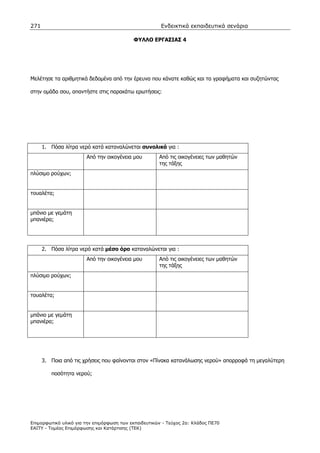 271                                                    Ενδεικτικά εκπαιδευτικά σενάρια

                                           ΦΥΛΛΟ ΕΡΓΑΣΙΑΣ 4




Μελέτησε τα αριθµητικά δεδοµένα από την έρευνα που κάνατε καθώς και τα γραφήµατα και συζητώντας

στην οµάδα σου, απαντήστε στις παρακάτω ερωτήσεις:




      1. Πόσα λίτρα νερό κατά καταναλώνεται συνολικά για :
                       Από την οικογένεια µου         Από τις οικογένειες των µαθητών
                                                      της τάξης
πλύσιµο ρούχων;


τουαλέτα;


µπάνιο µε γεµάτη
µπανιέρα;




      2. Πόσα λίτρα νερό κατά µέσο όρο καταναλώνεται για :
                       Από την οικογένεια µου         Από τις οικογένειες των µαθητών
                                                      της τάξης
πλύσιµο ρούχων;


τουαλέτα;


µπάνιο µε γεµάτη
µπανιέρα;




      3. Ποια από τις χρήσεις που φαίνονται στον «Πίνακα κατανάλωσης νερού» απορροφά τη µεγαλύτερη

         ποσότητα νερού;




Επιµορφωτικό υλικό για την επιµόρφωση των εκπαιδευτικών - Τεύχος 2α: Κλάδος ΠΕ70
ΕΑΙΤΥ - Τοµέας Επιµόρφωσης και Κατάρτισης (ΤΕΚ)
 