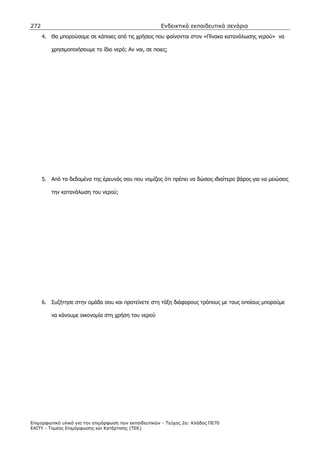 272                                                    Ενδεικτικά εκπαιδευτικά σενάρια
      4. Θα µπορούσαµε σε κάποιες από τις χρήσεις που φαίνονται στον «Πίνακα κατανάλωσης νερού» να

         χρησιµοποιήσουµε το ίδιο νερό; Αν ναι, σε ποιες;




      5. Από τα δεδοµένα της έρευνάς σου που νοµίζεις ότι πρέπει να δώσεις ιδιαίτερο βάρος για να µειώσεις

         την κατανάλωση του νερού;




      6. Συζήτησε στην οµάδα σου και προτείνετε στη τάξη διάφορους τρόπους µε τους οποίους µπορούµε

         να κάνουµε οικονοµία στη χρήση του νερού




Επιµορφωτικό υλικό για την επιµόρφωση των εκπαιδευτικών - Τεύχος 2α: Κλάδος ΠΕ70
ΕΑΙΤΥ - Τοµέας Επιµόρφωσης και Κατάρτισης (ΤΕΚ)
 