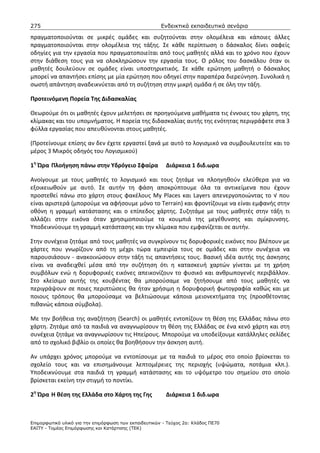 275                                                    Ενδεικτικά εκπαιδευτικά σενάρια

πραγματοποιούνται σε μικρές ομάδες και συζητούνται στην ολομέλεια και κάποιες άλλες
πραγματοποιούνται στην ολομέλεια της τάξης. Σε κάθε περίπτωση ο δάσκαλος δίνει σαφείς
οδηγίες για την εργασία που πραγματοποιείται από τους μαθητές αλλά και το χρόνο που έχουν
στην διάθεση τους για να ολοκληρώσουν την εργασία τους. Ο ρόλος του δασκάλου όταν οι
μαθητές δουλεύουν σε ομάδες είναι υποστηρικτικός. Σε κάθε ερώτηση μαθητή ο δάσκαλος
μπορεί να απαντήσει επίσης με μία ερώτηση που οδηγεί στην παραπέρα διερεύνηση. Συνολικά η
σωστή απάντηση αναδεικνύεται από τη συζήτηση στην μικρή ομάδα ή σε όλη την τάξη.

Προτεινόμενη Πορεία Της Διδασκαλίας

Θεωρούμε ότι οι μαθητές έχουν μελετήσει σε προηγούμενα μαθήματα τις έννοιες του χάρτη, της
κλίμακας και του υπομνήματος. Η πορεία της διδασκαλίας αυτής της ενότητας περιγράφετε στα 3
φύλλα εργασίας που απευθύνονται στους μαθητές.

(Προτείνουμε επίσης αν δεν έχετε εργαστεί ξανά με αυτό το λογισμικό να συμβουλευτείτε και το
μέρος 3 Μικρός οδηγός του Λογισμικού)

1η Ώρα Πλοήγηση πάνω στην Υδρόγειο Σφαίρα                Διάρκεια 1 διδ.ωρα

Ανοίγουμε με τους μαθητές το λογισμικό και τους ζητάμε να πλοηγηθούν ελεύθερα για να
εξοικειωθούν με αυτό. Σε αυτήν τη φάση αποκρύπτουμε όλα τα αντικείμενα που έχουν
προστεθεί πάνω στο χάρτη στους φακέλους My Places και Layers απενεργοποιώντας το √ που
είναι αριστερά (μπορούμε να αφήσουμε μόνο το Terrain) και φροντίζουμε να είναι εμφανής στην
οθόνη η γραμμή κατάστασης και ο επίπεδος χάρτης. Συζητάμε με τους μαθητές στην τάξη τι
αλλάζει στην εικόνα όταν χρησιμοποιούμε τα κουμπιά της μεγέθυνσης και σμίκρυνσης.
Υποδεικνύουμε τη γραμμή κατάστασης και την κλίμακα που εμφανίζεται σε αυτήν.

Στην συνέχεια ζητάμε από τους μαθητές να συγκρίνουν τις δορυφορικές εικόνες που βλέπουν με
χάρτες που γνωρίζουν από τη μέχρι τώρα εμπειρία τους σε ομάδες και στην συνέχεια να
παρουσιάσουν - ανακοινώσουν στην τάξη τις απαντήσεις τους. Βασική ιδέα αυτής της άσκησης
είναι να αναδειχθεί μέσα από την συζήτηση ότι η κατασκευή χαρτών γίνεται με τη χρήση
συμβόλων ενώ η δορυφορικές εικόνες απεικονίζουν το φυσικό και ανθρωπογενές περιβάλλον.
Στο κλείσιμο αυτής της κουβέντας θα μπορούσαμε να ζητήσουμε από τους μαθητές να
περιγράψουν σε ποιες περιπτώσεις θα ήταν χρήσιμη η δορυφορική φωτογραφία καθώς και με
ποιους τρόπους θα μπορούσαμε να βελτιώσουμε κάποια μειονεκτήματα της (προσθέτοντας
πιθανώς κάποια σύμβολα).

Με την βοήθεια της αναζήτηση (Search) οι μαθητές εντοπίζουν τη θέση της Ελλάδας πάνω στο
χάρτη. Ζητάμε από τα παιδιά να αναγνωρίσουν τη θέση της Ελλάδας σε ένα κενό χάρτη και στη
συνέχεια ζητάμε να αναγνωρίσουν τις Ηπείρους. Μπορούμε να υποδείξουμε κατάλληλες σελίδες
από το σχολικό βιβλίο οι οποίες θα βοηθήσουν την άσκηση αυτή.

Αν υπάρχει χρόνος μπορούμε να εντοπίσουμε με τα παιδιά το μέρος στο οποίο βρίσκεται το
σχολείο τους και να επισημάνουμε λεπτομέρειες της περιοχής (υψώματα, ποτάμια κλπ.).
Υποδεικνύουμε στα παιδιά τη γραμμή κατάστασης και το υψόμετρο του σημείου στο οποίο
βρίσκεται εκείνη την στιγμή το ποντίκι.

2η Ώρα Η θέση της Ελλάδα στο Χάρτη της Γης               Διάρκεια 1 διδ.ωρα



Επιµορφωτικό υλικό για την επιµόρφωση των εκπαιδευτικών - Τεύχος 2α: Κλάδος ΠΕ70
ΕΑΙΤΥ - Τοµέας Επιµόρφωσης και Κατάρτισης (ΤΕΚ)
 