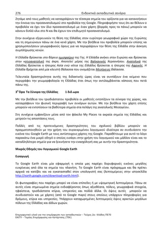 276                                                    Ενδεικτικά εκπαιδευτικά σενάρια

Ζητάμε από τους μαθητές να καταγράψουν τα τέσσερα σημεία του ορίζοντα για να κατανοήσουν
την έννοια του προσανατολισμού στο προβολέα της Google. Πληροφορήστε τους ότι αν θέλουν ο
προβολέα να έχει τον ίδιο προσανατολισμό με έναν χάρτη (βορράς προς τα πάνω) μπορούν να
κάνουν διπλό κλικ στο Ν και θα έχουν τον επιθυμητό προσανατολισμό.

Στην συνέχεια εξερευνούν τη θέση της Ελλάδας στον ευρύτερο γεωγραφικό χώρο της Ευρώπης
και τη σημειώνουν πάνω σε ένα κενό χάρτη. Με την βοήθεια του προβολέα μπορούν επίσης να
χρησιμοποιήσουν γεωγραφικούς όρους για να περιγράψουν την θέση της Ελλάδα στην άσκηση
συμπλήρωσης κενών.

Η Ελλάδα βρίσκεται στο βόρειο ημισφαίριο της Γης. Η Ελλάδα ανήκει στην Ευρώπη και βρίσκεται
στην νοτιοανατολική της άκρη. Αποτελεί μέρος της Βαλκανικής Χερσονήσου. Ανατολικά της
Ελλάδας βρίσκεται η ήπειρος Ασία ενώ νότια της Ελλάδος βρίσκεται η ήπειρος της Αφρικής. Η
Ελλάδα βρέχεται από μία κλειστή θάλασσα που ονομάζεται Μεσόγειος Θάλασσα.

Τελευταία δραστηριότητα αυτής της διδακτικής ώρας είναι να συντάξουν ένα κείμενο που
περιγράφει την γεωμορφολογία τη Ελλάδας έτσι όπως την αντιλαμβάνεται κάποιος που πετά
πάνω της.

3η Ώρα Τα Σύνορα της Ελλάδας             1 διδ.ωρα

Με την βοήθεια του τρισδιάστατου προβολέα οι μαθητές εντοπίζουν τα σύνορα της χώρας, και
καταγράφουν την φυσική περιγραφή των συνόρων αυτών. Με την βοήθεια του χάρτη επίσης
μπορούν να εντοπίσουν τα βαθύτερα σημεία στα πελάγη της ανατολικής Μεσογείου.

Στη συνέχεια εμφανίζουν μέσα από τον φάκελο My Places τα ακραία σημεία της Ελλάδας και
μετρούν τις αποστάσεις τους.

Πολλές από τις προτεινόμενες δραστηριότητες του σχολικού βιβλίου μπορούν να
πραγματοποιηθούν με την χρήση του συγκεκριμένου λογισμικού ιδιαίτερα αν συνδυάσετε την
εικόνα του Google Earth με τους αντίστοιχους χάρτες της Google. Παραθέτουμε για αυτό το λόγο
παρακάτω ένα μικρό οδηγό ο οποίος εισάγει στην χρήση του λογισμικού και μάλλον είναι και το
καταλληλότερο σημείο για να ξεκινήσετε την ενασχόλησή σας με αυτήν την δραστηριότητα.

Μικρός Οδηγός του Λογισμικού Google Earth

Εισαγωγή

Το Google Earth είναι μία εφαρμογή η οποία μας παρέχει δορυφορικές εικόνες μεγάλης
ευκρίνειας από όλα τα σημεία του πλανήτη. Το Google Earth είναι πρόγραμμα και θα πρέπει
αρχικά να κατέβει και να εγκατασταθεί στον υπολογιστή σας (λεπτομέρειες στην ιστοσελίδα
http://earth.google.com/download-earth.html).

Οι φωτογραφίες που παρέχει μπορεί να είναι επίπεδες ή με υψομετρική λεπτομέρεια. Πάνω σε
αυτές είναι σημειωμένα σημεία ενδιαφέροντος όπως αξιοθέατα, πόλεις, γεωγραφικά στοιχεία,
ηφαίστεια, τρισδιάστατα κτίρια, υπηρεσίες και πολλά άλλα. Οι όψεις αυτές μπορούν να
συνδυαστούν και με χάρτες (από το Google maps) στους οποίους υπάρχουν πληροφορίες για
δρόμους, κτίρια και υπηρεσίες. Υπάρχουν καταχωρημένες λεπτομερείς όψεις αρκετών μεγάλων
πόλεων της Ελλάδας και άλλων χωρών.


Επιµορφωτικό υλικό για την επιµόρφωση των εκπαιδευτικών - Τεύχος 2α: Κλάδος ΠΕ70
ΕΑΙΤΥ - Τοµέας Επιµόρφωσης και Κατάρτισης (ΤΕΚ)
 