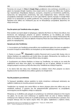 282                                                    Ενδεικτικά εκπαιδευτικά σενάρια

Πατώντας στο κουμπί 11 Show in Google Maps μεταβαίνετε στην αντίστοιχη ιστοσελίδα με το
χάρτη της περιοχής (Google maps)που είναι ενεργή εκείνη τη στιγμή στην οθόνη σας. Ο χάρτης
έχει περισσότερες πληροφορίες (δρόμους, οικισμούς, υπηρεσίες) με δυνατότητα μεγέθυνσης,
σμίκρυνσης και πραγματικής μετακίνησης. Έχει τρεις διαφορετικές όψεις: πολιτικός (map),
γεωγραφικός ανάγλυφος (satellite) και τα δύο μαζί (Hybrid). Αρκετές περιοχές το Google Maps
μπορεί να τις προσεγγίσει με μεγάλη μεγέθυνση. Έτσι, μπορούμε να εμφανίσουμε δρόμους και
δρομάκια στην οθόνη του υπολογιστή μας και να πλοηγηθούμε γεωγραφικά, φέρνοντας τον
κόσμο κοντά μας



Πως θα ορίσετε μία Τοποθεσία πάνω στο χάρτη;

Όταν ανοίξετε για πρώτη φορά το πρόγραμμα, ο φάκελος My Places του Places είναι άδειος. Ενώ
δουλεύετε στο πρόγραμμα μπορείτε να ορίσετε τοποθεσίες με την βοήθεια μία πινέζας
(placemarks) πάνω στο χάρτη και να τα αποθηκεύσετε μέσα από την επιλογή File/Save/Save My
Places. Οι Τοποθεσίες που είναι στο φάκελο Temporary Places δεν είναι διαθέσιμα στην επόμενη
χρήση του προγράμματος.

Ορισμός μία νέας Τοποθεσίας:

1. Για να ορίσετε μία Τοποθεσία μετακινηθείτε στον τρισδιάστατο χάρτη έτσι ώστε να εμφανίζετε
σε αυτόν το σημείο το οποίο θέλετε να επισημάνετε με όση περισσότερη ευκρίνεια μπορείτε.


2. Πατάτε το κουμπί       (Placemark) ή επιλέξτε Placemark από το μενού Add. Ανοίγει τότε το
πλαίσιο διαλόγου και εμφανίζεται μία πινέζα πάνω στο χάρτη. Μετακινείται την πινέζα με την
βοήθεια του ποντικιού σε όποιο σημείο θέλετε πάνω στο χάρτη.

4. Συμπληρώστε στο πλαίσιο διαλόγου το όνομα της Τοποθεσίας, την εικόνα με την οποία θα
εμφανίζεται αυτή πάνω στον χάρτη, την περιγραφή της και το χρώμα. Αλλαγές σε αυτά τα
στοιχεία μπορούν να γίνουν με δεξί κλικ πάνω στην Τοποθεσία και επιλογή Properties.

5. Αν κάνετε δεξί κλικ πάνω στην Τοποθεσία και επιλέξετε Share /Post μπορείτε να κάνετε
δημόσια αυτήν την τοποθεσία στους άλλους χρήστες του Google Earth.



Πως θα μετρήσετε μια απόσταση

Το λογισμικό προσφέρει κάποια εργαλεία τα οποία επιτρέπουν υπολογισμό απόστασης και
εμβαδού επιφάνειας σε ποικιλία μετρικών συστημάτων.

Τοποθετήστε την περιοχή στην οποία θέλετε να κάνετε μέτρηση μέσα στην οθόνη σας με την
κατάλληλη ανάλυση. Η μέτρηση που θα πραγματοποιηθεί χρησιμοποιεί τις γεωγραφικές
συντεταγμένες και δεν λαμβάνει υπόψη το υψόμετρο.

Μπορούμε με τη βοήθεια μιάς γραμμής να μετρήσουμε την απόσταση ανάμεσα σε δύο σημεία
του χάρτη. Για να γίνει αυτό επιλέγουμε το εργαλείο Ruler και από το πλαίσιο διαλόγου
επιλέγουμε Line. Ορίζουμε επίσης και τη μονάδα μέτρησης με την οποία θα γίνει η μέτρηση. Στην
συνεχεία κάνουμε κλικ στο πρώτο σημείο πάνω στο χάρτη. Εμφανίζεται η πράσινη τελεία,
Επιµορφωτικό υλικό για την επιµόρφωση των εκπαιδευτικών - Τεύχος 2α: Κλάδος ΠΕ70
ΕΑΙΤΥ - Τοµέας Επιµόρφωσης και Κατάρτισης (ΤΕΚ)
 