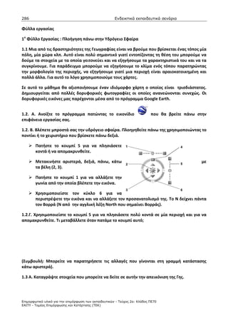 286                                                    Ενδεικτικά εκπαιδευτικά σενάρια

Φύλλα εργασίας

1ο Φύλλο Εργασίας : Πλοήγηση πάνω στην Υδρόγειο Σφαίρα

1.1 Μια από τις δραστηριότητες της Γεωγραφίας είναι να βρούμε που βρίσκεται ένας τόπος μία
πόλη, μία χώρα κλπ. Αυτό είναι πολύ σημαντικό γιατί εντοπίζοντας τη θέση του μπορούμε να
δούμε τα στοιχεία με τα οποία γειτονεύει και να εξηγήσουμε τα χαρακτηριστικά του και να τα
συγκρίνουμε. Για παράδειγμα μπορούμε να εξηγήσουμε το κλίμα ενός τόπου παρατηρώντας
την μορφολογία της περιοχής, να εξηγήσουμε γιατί μια περιοχή είναι αραιοκατοικημένη και
πολλά άλλα. Για αυτό το λόγο χρησιμοποιούμε τους χάρτες.

Σε αυτό το μάθημα θα αξιοποιήσουμε έναν ιδιόμορφο χάρτη ο οποίος είναι τρισδιάστατος.
Δημιουργείται από πολλές δορυφορικές φωτογραφίες οι οποίες ανανεώνονται συνεχώς. Οι
δορυφορικές εικόνες μας παρέχονται μέσα από το πρόγραμμα Google Earth.


1.2. Α. Ανοίξτε το πρόγραμμα πατώντας το εικονίδιο                          που θα βρείτε πάνω στην
επιφάνεια εργασίας σας.

1.2. Β. Βλέπετε μπροστά σας την υδρόγειο σφαίρα. Πλοηγηθείτε πάνω της χρησιμοποιώντας το
ποντίκι ή το χειριστήριο που βρίσκετε πάνω δεξιά.

        Πατήστε το κουμπί 5 για να πλησιάσετε
        κοντά ή να απομακρυνθείτε.

        Μετακινήστε αριστερά, δεξιά, πάνω, κάτω                                                  με
        τα βέλη (2, 3).

        Πατήστε το κουμπί 1 για να αλλάξετε την
        γωνία από την οποία βλέπετε την εικόνα.

        Χρησιμοποιείστε τον κύκλο 6 για να
        περιστρέψετε την εικόνα και να αλλάξετε τον προσανατολισμό της. Το Ν δείχνει πάντα
        τον Βορρά (Ν από την αγγλική λέξη North που σημαίνει Βορράς).

1.2.Γ. Χρησιμοποιείστε το κουμπί 5 για να πλησιάσετε πολύ κοντά σε μία περιοχή και για να
απομακρυνθείτε. Τι μεταβάλλετε όταν πατάμε το κουμπί αυτό;




(Συμβουλή: Μπορείτε να παρατηρήσετε τις αλλαγές που γίνονται στη γραμμή κατάστασης
κάτω αριστερά).

1.3 Α. Καταγράψτε στοιχεία που μπορείτε να δείτε σε αυτήν την απεικόνιση της Γης.




Επιµορφωτικό υλικό για την επιµόρφωση των εκπαιδευτικών - Τεύχος 2α: Κλάδος ΠΕ70
ΕΑΙΤΥ - Τοµέας Επιµόρφωσης και Κατάρτισης (ΤΕΚ)
 