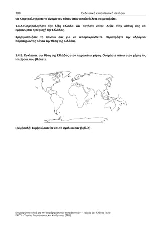 288                                                    Ενδεικτικά εκπαιδευτικά σενάρια

να πληκτρολογήσετε το όνομα του τόπου στον οποίο θέλετε να μεταβείτε.

1.4.Α.Πληκτρολογήστε την λέξη Ελλάδα και πατήστε enter. Δείτε στην οθόνη σας να
εμφανίζεται η περιοχή της Ελλάδας.

Χρησιμοποιήστε το ποντίκι σας για να απομακρυνθείτε. Περιστρέψτε την υδρόγειο
παρατηρώντας πάντα την θέση της Ελλάδας.



1.4.Β. Κυκλώστε την θέση της Ελλάδας στον παρακάτω χάρτη. Ονομάστε πάνω στον χάρτη τις
Ηπείρους που βλέπετε.




(Συμβουλή: Συμβουλευτείτε και το σχολικό σας βιβλίο)




Επιµορφωτικό υλικό για την επιµόρφωση των εκπαιδευτικών - Τεύχος 2α: Κλάδος ΠΕ70
ΕΑΙΤΥ - Τοµέας Επιµόρφωσης και Κατάρτισης (ΤΕΚ)
 