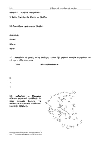 292                                                    Ενδεικτικά εκπαιδευτικά σενάρια

Θέση της Ελλάδας Στο Χάρτη της Γης

3ο Φύλλο Εργασίας : Τα Σύνορα της Ελλάδας



3.1. Περιγράψτε τα σύνορα ης Ελλάδας:



Ανατολικά:

Δυτικά:

Βόρεια:

Νότια:



3.2. Καταγράψτε τις χώρες με τις οποίες η Ελλάδα έχει χερσαία σύνορα. Περιγράψτε τα
σύνορα σε κάθε περίπτωση

         ΧΩΡΑ                           ΠΕΡΙΓΡΑΦΗ ΣΥΝΟΡΩΝ



1.

2.

3.

4.



3.3. Μελετήστε τη Μεσόγειο
Θάλασσα γύρω από την Ελλάδα. Σε
ποιες   περιοχές     βλέπετε   να
βρίσκονται τα βαθύτερα σημεία της;
Σημειώστε στο χάρτη.




Επιµορφωτικό υλικό για την επιµόρφωση των εκπαιδευτικών - Τεύχος 2α: Κλάδος ΠΕ70
ΕΑΙΤΥ - Τοµέας Επιµόρφωσης και Κατάρτισης (ΤΕΚ)
 