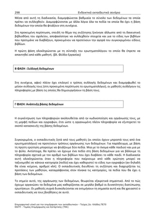 298                                                    Ενδεικτικά εκπαιδευτικά σενάρια

Μέσα από αυτή τη διαδικασία, διαμορφώνεται βαθμιαία το σύνολο των δεδομένων τα οποία
πρέπει να συλλεχθούν. Διαμορφώνονται με άλλα λόγια όλα τα πεδία τα οποία θα έχει η βάση
δεδομένων την οποία θα φτιάξουν στη συνέχεια.

Στη προκειμένη περίπτωση, επειδή το θέμα της συζήτησης ξεκίνησε άλλωστε από τη δανειστική
βιβλιοθήκη του σχολείου, αποφασίστηκε να συλλεχθούν στοιχεία και για το είδος των βιβλίων
που προτιμάνε να διαβάζουν, προκειμένου να προτείνουν την αγορά του συγκεκριμένου είδους
βιβλίων.

Η πρώτη φάση ολοκληρώνεται με τη σύνταξη του ερωτηματολόγιου το οποίο θα έπρεπε να
απαντηθεί από κάθε μαθητή. (βλ. Φύλλο Εργασίας)



Β ΦΑΣΗ : Συλλογή δεδομένων



Στη συνέχεια, αφού πλέον έχει επιλεγεί ο τρόπος συλλογής δεδομένων και διαμορφωθεί το
μέσον συλλογής τους (στη προκειμένη περίπτωση το ερωτηματολόγιο), οι μαθητές συλλέγουν τις
πληροφορίες με βάση τις οποίες θα δημιουργήσουν τη βάση τους.



Γ ΦΑΣΗ: Ανάπτυξη βάσης δεδομένων



Η συγκέντρωση των πληροφοριών ακολουθείται από ην κωδικοποίηση και οργάνωσης τους, με
τη μορφή πεδίων και εγγραφών, έτσι ώστε η οργανωμένη πλέον πληροφορία να εξυπηρετεί το
σκοπό κατασκευής της βάσης δεδομένων.



Συγκεκριμένα, ο εκπαιδευτικός ζητά από τους μαθητές (οι οποίοι έχουν μπροστά τους από ένα
ερωτηματολόγιο) να προτείνουν τρόπους οργάνωσης των δεδομένων. Για παράδειγμα, με βάση
τη πρώτη ερώτηση μπορούμε να φτιάξουμε δύο πεδία. Μια με το όνομα κάθε παιδιού και μια με
το φύλο. Αντίστοιχα, θα πρέπει να έχουμε ένα πεδίο στη βάση δεδομένων για να βάλουμε τη
πληροφορία σχετικά με τον αριθμό των βιβλίων που έχει διαβάσει το κάθε παιδί. Η διαδικασία
αυτή ολοκληρώνεται όταν η πληροφορία που παίρνουμε από κάθε ερώτηση μπορεί να
ταξινομηθεί σε κάποια κατηγορία (πεδίο) και έχει καθοριστεί το είδος των εγγραφών (αν δηλαδή
θα είναι κείμενο, αριθμοί κλπ). Ο εκπαιδευτικός διευθύνει τη συζήτηση και διαχειρίζεται τις
προτάσεις των μαθητών, καταγράφοντας στον πίνακα τις κατηγορίες, τα πεδία που θα έχει η
βάση των δεδομένων.

Το σημείο αυτό, της οργάνωσης των δεδομένων, θεωρείται εξαιρετικά σημαντικό. Από το πώς
έχουμε οργανώσει τα δεδομένα μας καθορίζονται σε μεγάλο βαθμό οι δυνατότητες διατύπωσης
ερωτήσεων. Οι μαθητές συχνά δυσκολεύονται να εκτιμήσουν τη σημασία αυτή και θα χρειαστεί ο
εκπαιδευτικός να τους βοηθήσεις σε αυτό.


Επιµορφωτικό υλικό για την επιµόρφωση των εκπαιδευτικών - Τεύχος 2α: Κλάδος ΠΕ70
ΕΑΙΤΥ - Τοµέας Επιµόρφωσης και Κατάρτισης (ΤΕΚ)
 