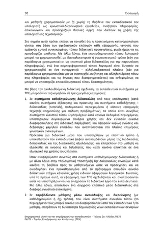 30                                                                                 Εισαγωγή


«οι μαθητές χρησιμοποιούν με (ή χωρίς) τη βοήθεια του εκπαιδευτικού τον
υπολογιστή ως «γνωστικό-διερευνητικό εργαλείο», αναζητούν πληροφορίες,
επικοινωνούν και προσεγγίζουν βασικές αρχές που διέπουν τη χρήση της
υπολογιστικής τεχνολογίας»

Στο σημείο αυτό πρέπει επίσης να τονισθεί ότι η προτεινόμενη κατηγοριοποίηση
γίνεται στη βάση των σχεδιαστικών επιλογών κάθε εφαρμογής, γεγονός που
εμφανώς ευνοεί συγκεκριμένου τύπου διδακτικές προσεγγίσεις, χωρίς όμως να τις
προσδιορίζει απόλυτα. Με άλλα λόγια, ένα εποικοδομηστικού τύπου λογισμικό
μπορεί να χρησιμοποιηθεί με δασκαλοκεντρικό ή γνωσιοκεντρικό τρόπο (εάν για
παράδειγμα χρησιμοποιείται ως εποπτικό μέσο διδασκαλίας για την παρουσίαση
πληροφοριών), ενώ ένα συμπεριφοριστικού τύπου λογισμικό είναι δυνατόν να
χρησιμοποιηθεί σε ένα συνεργατικό – αλληλεπιδραστικό πλαίσιο (εάν για
παράδειγμα χρησιμοποιείται για να αναπτυχθεί συζήτηση και αλληλεπίδραση πάνω
στις πληροφορίες και τις έννοιες που διαπραγματεύεται) και ενδεχομένως να
μπορεί να υποστηρίξει εποικοδομηστικού τύπου δραστηριότητες.

Με βάση την ακολουθούμενη διδακτική σχεδίαση, τα εκπαιδευτικά συστήματα με
ΤΠΕ μπορούν να ταξινομηθούν σε τρεις μεγάλες κατηγορίες:
1. Σε συστήματα καθοδηγούμενης διδασκαλίας από τους υπολογιστές (κατά
   κανόνα συστήματα εξάσκησης και πρακτικής και συστήματα καθοδήγησης –
   διδασκαλίας (tutorials), πολυμεσικού περιεχομένου ή κάποιες εφαρμογές
   τεχνητής νοημοσύνης για επίλυση προβλημάτων), τα οποία είναι συνήθως
   συστήματα κλειστού τύπου (εμπεριέχουν κατά κανόνα δεδομένο περιεχόμενο,
   υποστηρίζουν συγκεκριμένα σενάρια χρήσης και δεν ευνοούν εύκολα
   διαφοροποιήσεις στη διδακτική παρέμβαση) και αφορούν κυρίως γνώσεις και
   δεξιότητες χαμηλού επιπέδου που αναπτύσσονται στο πλαίσιο επιμέρους
   γνωστικών αντικειμένων.
   Πρόκειται για διδακτικά μέσα που υποστηρίζουν με εποπτικό τρόπο ή
   υποκαθιστούν τον εκπαιδευτικό (αφού αναλαμβάνουν μέρος της διαδικασίας
   διδασκαλίας και της διαδικασίας αξιολόγησης) και επιτρέπουν στο μαθητή να
   εξασκηθεί σε γνώσεις και δεξιότητες, που κατά κανόνα απόκτησε σε ένα
   εξωτερικό της χρήσης τους πλαίσιο.
     Όταν αναφερόμαστε συνεπώς στα συστήματα καθοδηγούμενης διδασκαλίας ή
     με άλλα λόγια στην Υπολογιστική Υποστήριξη της Διδασκαλίας εννοούμε κατά
     κανόνα τη βοήθεια προς το μαθητευόμενο ώστε να προσεγγίσει και να
     οικοδομήσει ένα προκαθορισμένο από το πρόγραμμα σπουδών σύνολο
     διδακτικών στόχων κάνοντας χρήση ειδικών εφαρμογών λογισμικού. Συνεπώς,
     υπό το πρίσμα αυτό, οι εφαρμογές των ΤΠΕ σχεδιάζονται και αναπτύσσονται
     ώστε να υποστηρίξουν και να ενισχύσουν το διδακτικό έργο του εκπαιδευτικού.
     Με άλλα λόγια, αποτελούν ένα σύγχρονο εποπτικό μέσο διδασκαλίας στα
     διάφορα γνωστικά αντικείμενα.
2. Σε περιβάλλοντα μάθησης μέσω ανακάλυψης και διερεύνησης (με
   καθοδηγούμενο ή όχι τρόπο), που είναι συστήματα ανοικτού τύπου (το
   περιεχόμενό τους μπορεί εύκολα να διαφοροποιηθεί από τον εκπαιδευτικό ή το
   μαθητή, επιτρέπουν τη δυνατότητα δημιουργίας νέων εκπαιδευτικών σεναρίων

Επιµορφωτικό υλικό για την επιµόρφωση των εκπαιδευτικών - Τεύχος 2α: Κλάδος ΠΕ70
ΕΑΙΤΥ - Τοµέας Επιµόρφωσης και Κατάρτισης (ΤΕΚ)
 