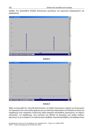 301                                                    Ενδεικτικά εκπαιδευτικά σενάρια

ομάδας. Στη προσπάθεια δηλαδή διατύπωσης ερωτήσεων και ερμηνείας διαγραμμάτων και
γραφημάτων.




                                                 Εικόνα 2




                                                 Εικόνα 3

Αξίζει να σημειωθεί ότι, όπως θα διαπιστώσετε, σε πολλές περιπτώσεις η χρήση των λειτουργιών
του λογισμικού δεν είναι απλώς χρήσιμη για την καλύτερη παρουσίαση των δεδομένων (όπως για
παράδειγμα στην παραπάνω περίπτωση) αλλά αναγκαία προϋπόθεση προκειμένου να πάρουν
απαντήσεις. Για παράδειγμα, στην ερώτηση που θέλησε να δοκιμάσει μια ομάδα παιδιών,
σχετικά με το αν τα αγόρια ή τα κορίτσια έχουν διαβάσει περισσότερα βιβλία, ένα γράφημα όπως


Επιµορφωτικό υλικό για την επιµόρφωση των εκπαιδευτικών - Τεύχος 2α: Κλάδος ΠΕ70
ΕΑΙΤΥ - Τοµέας Επιµόρφωσης και Κατάρτισης (ΤΕΚ)
 