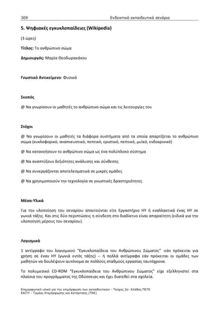 309                                                    Ενδεικτικά εκπαιδευτικά σενάρια

5. Ψηφιακές εγκυκλοπαίδειες (Wikipedia)
(3 ώρες)

Τίτλος: Το ανθρώπινο σώμα

Δημιουργός: Μαρία Θεοδωρακάκου



Γνωστικό Αντικείμενο: Φυσικά



Σκοπός

@ Να γνωρίσουν οι μαθητές το ανθρώπινο σώμα και τις λειτουργίες του



Στόχοι

@ Να γνωρίσουν οι μαθητές τα διάφορα συστήματα από τα οποία απαρτίζεται το ανθρώπινο
σώμα (κυκλοφορικό, αναπνευστικό, πεπτικό, εριστικό, πεπτικό, μυϊκό, ενδοκρινικό)

@ Να κατανοήσουν το ανθρώπινο σώμα ως ένα πολύπλοκο σύστημα

@ Να αναπτύξουν δεξιότητες ανάλυσης και σύνθεσης

@ Να συνεργάζονται αποτελεσματικά σε μικρές ομάδες

@ Να χρησιμοποιούν την τεχνολογία σε γνωστικές δραστηριότητες



Μέσα-Υλικά

Για την υλοποίηση του σεναρίου απαιτούνται είτε Εργαστήριο ΗΥ ή εναλλακτικά ένας ΗΥ σε
γωνιά τάξης. Και στις δύο περιπτώσεις η σύνδεση στο διαδίκτυο είναι απαραίτητη (ειδικά για την
υλοποίηση μέρους του σεναρίου).



Λογισμικά

1 αντίγραφο του λογισμικού “Εγκυκλοπαίδεια του Ανθρώπινου Σώματος” -εάν πρόκειται για
χρήση σε έναν ΗΥ (γωνιά εντός τάξης) -- ή πολλά αντίγραφα εάν πρόκειται οι ομάδες των
μαθητών να δουλέψουν αυτόνομα σε πολλούς σταθμούς εργασίας ταυτόχρονα.

Το πολυμεσικό CD-ROM “Εγκυκλοπαίδεια του Ανθρώπινου Σώματος” είχε εξελληνιστεί στα
πλαίσια του προγράμματος της Οδύσσειας και έχει διατεθεί στα σχολεία.

Επιµορφωτικό υλικό για την επιµόρφωση των εκπαιδευτικών - Τεύχος 2α: Κλάδος ΠΕ70
ΕΑΙΤΥ - Τοµέας Επιµόρφωσης και Κατάρτισης (ΤΕΚ)
 