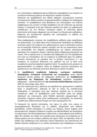 31                                                                                 Εισαγωγή


     και υποστηρίζουν διαφοροποιημένες διδακτικές παρεμβάσεις) και μπορούν να
     ευνοήσουν ανάπτυξη γνώσεων και δεξιοτήτων υψηλού επιπέδου.
     Πρόκειται για περιβάλλοντα που άλλοτε αφορούν συγκεκριμένα γνωστικά
     αντικείμενα και άλλοτε μπορούν να χρησιμοποιηθούν εγκάρσια στο πρόγραμμα
     σπουδών. Τα περιβάλλοντα αυτά βασίζονται και υποστηρίζουν την επίλυση
     προβλημάτων και ευνοούν τη λήψη αποφάσεων και την ανάπτυξη της κριτικής
     σκέψης. Η κατηγορία αυτή έχει ιδιαίτερη σημασία στο χώρο της μαθηματικής
     εκπαίδευσης και των θετικών επιστημών παρότι τα τελευταία χρόνια
     απαντώνται αντίστοιχες εφαρμογές και στο χώρο των θεωρητικών μαθημάτων.
     Πρόκειται για εκπαιδευτικά εργαλεία που υποστηρίζουν το μαθητή στη
     διαδικασία της μάθησης.
     Όταν αναφερόμαστε συνεπώς στα περιβάλλοντα μάθησης μέσω ανακάλυψης
     και διερεύνησης, ή με άλλα λόγια στην Υπολογιστική Υποστήριξη της Μάθησης
     εννοούμε κυρίως την ενίσχυση του μαθητευόμενου ώστε να αποκτήσει γνώσεις
     και να αναπτύξει δεξιότητες υψηλού επιπέδου που θα τον καταστήσουν ικανό
     να αντεπεξέλθει στις διαρκώς μεταβαλλόμενες και ολοένα αυξανόμενες
     απαιτήσεις του σύγχρονου κόσμου, κάνοντας χρήση εφαρμογών λογισμικού και
     υλικού. Υπό το πρίσμα αυτό, οι εκπαιδευτικές εφαρμογές των ΤΠΕ σχεδιάζονται
     έτσι ώστε να υποστηρίζουν και να ενισχύουν το μαθησιακό έργο του μαθητή.
     Συνεπώς, θεωρούνται ως εργαλεία που εν δυνάμει επεκτείνουν ή / και
     ενισχύουν τις γνωστικές δεξιότητες των μαθητών και για το λόγο αυτό
     ονομάζονται γνωστικά εργαλεία (cognitive tools). Τα εργαλεία αυτά μπορούν να
     χρησιμοποιηθούν με εγκάρσιο τρόπο σε διάφορα γνωστικά αντικείμενα και
     σχετίζονται με την ανάπτυξη γνωστικών δεξιοτήτων υψηλού επιπέδου.
3. Σε περιβάλλοντα συμβολικής έκφρασης, συστήματα αναζήτησης
   πληροφορίας, συστήματα επικοινωνίας και συνεργασίας (κατά κανόνα
   λογισμικό γενικής χρήσης και εφαρμογές Διαδικτύου) και περιβάλλοντα
   οργάνωσης και διαχείρισης της πληροφορίας (εργαλεία συγγραφής
   εφαρμογών - authoring tools) και της κοινωνικής αλληλεπίδρασης (εφαρμογές
   Web 2.0, όπως blogs, wikis, κλπ.).
   Και στην περίπτωση αυτή, πρόκειται για εργαλεία που χρησιμοποιεί ο μαθητής
   ή/και ο εκπαιδευτικός, πρακτικά σε όλο το εύρος της εκπαιδευτικής
   διαδικασίας. Η κατηγορία αυτή έχει ιδιαίτερη σημασία για τη γλωσσική
   εκπαίδευση, αφού τα περιβάλλοντα αυτά αποτελούν μέσα για γραφή,
   ανάγνωση και επικοινωνία, μέσα δηλαδή πρακτικής γραμματισμού. Δεν
   αποτελούν επομένως απλώς μέσα παιδαγωγικής υποστήριξης της γλωσσικής
   εκπαίδευσης, αλλά συστατικό στοιχείο του νέου περιεχομένου της.
Τα λογισμικά της πρώτης κατηγορίας, που έχουν τις ρίζες τους κυρίως σε
συμπεριφοριστικές θεωρήσεις για τη μάθηση, θεωρούνται από πολλούς
ακατάλληλα, επειδή περιορίζουν τη σκέψη των παιδιών, δίνουν έμφαση στην
απομνημόνευση, παρέχουν ελάχιστες ευκαιρίες για αλληλεπίδραση και περιορίζουν
την εξερεύνηση. Δεν θα αποδεχτούμε τη θέση αυτή, η οποία αφενός είναι απόλυτη,
αφού δεν εξετάζει την ένταξη των εκπαιδευτικών λογισμικών σε συνάρτηση με το
πλαίσιο χρήσης και τους στόχους μάθησης που έχουν τεθεί, και αφετέρου, διότι σε
πολλές (για παράδειγμα στην απόκτηση ειδικών δεξιοτήτων που απαιτούνται στο
πλαίσιο κάποιας κατάρτισης) ή σε ειδικές περιπτώσεις (για παράδειγμα σε άτομα

Επιµορφωτικό υλικό για την επιµόρφωση των εκπαιδευτικών - Τεύχος 2α: Κλάδος ΠΕ70
ΕΑΙΤΥ - Τοµέας Επιµόρφωσης και Κατάρτισης (ΤΕΚ)
 